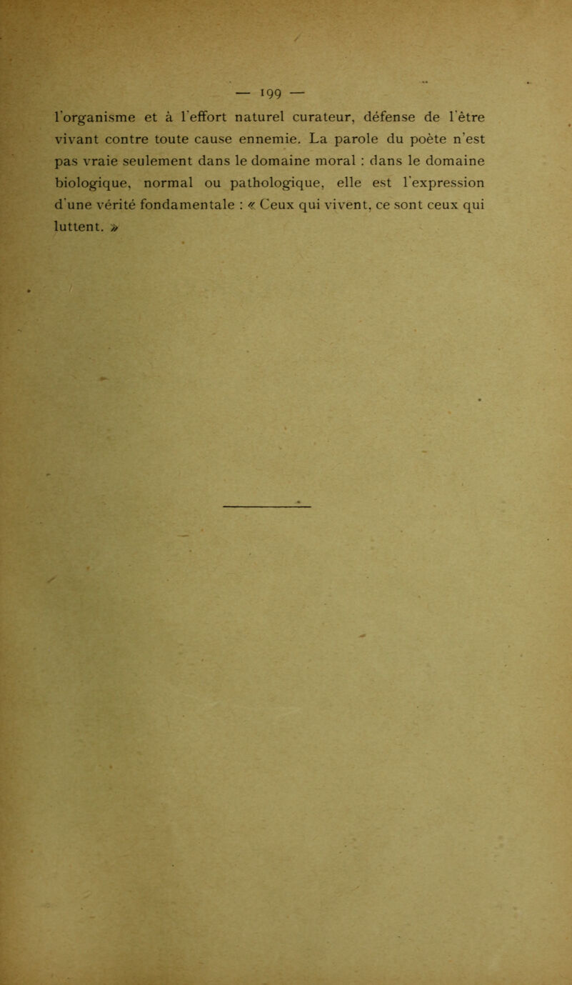 l'organisme et à l'effort naturel curateur, défense de l'être vivant contre toute cause ennemie. La parole du poète n'est pas vraie seulement dans le domaine moral : dans le domaine biologique, normal ou pathologique, elle est l'expression d'une vérité fondamentale : « Ceux qui vivent, ce sont ceux qui luttent. »
