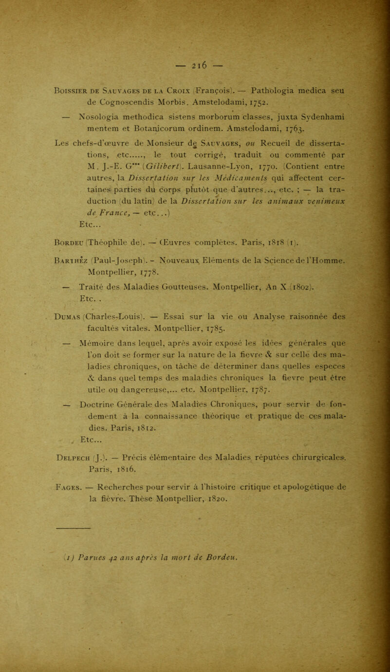 Boissier de Sauvages de la Croix ^François). — Pathologia medica seu de Cognoscendis Morbis. Amstelodami, 1752. — Xosologia methodica sistens morborum classes, juxta Sydenhami mentem et Botanjcorum ordinem. Amstelodami, 1763. Les chefs-d'œuvre de Monsieur de Sauvages, ou Recueil de disserta- tions, etc , le tout corrigé, traduit ou commenté par M. J.-E. G*** {Gilibert). Lausanne-Lyon, 1770. Contient entre autres, la Dissertation sur les Médicaments qui affectent cer- s » taines parties du corps plutôt que d'autres.etc. ; — la tra- duction du latin) de la Dissertation sur les animaux venimeux de France, — etc...) Etc... Bordeu (Théophile de). - Œuvres complètes. Paris, 1818 (r). Barthez (Paul-Joseph). - Nouveaux Eléments de la Science de l'Homme. Montpellier, 1778. — Traité des Maladies Goutteuses. Montpellier, An X 1802). Etc. . Dumas (Charles-Louis). — Essai sur la vie ou Analyse raisonnée des facultés vitales. Montpellier, 1785. — Mémoire dans lequel, après avoir exposé les idées générales que l'on doit se former sur la nature de la fievre & sur celle des ma- ladies chroniques, on tâche de déterminer dans quelles especes cv dans quel temps des maladies chroniques la fievre peut être utile ou dangereuse,... etc. Montpellier, 1787. — Doctrine Générale des Maladies Chroniques, pour servir de fon- dement à la connaissance théorique et pratique de ces mala- dies. Paris, 1812. Etc... Delpech (J.). — Précis élémentaire des Maladies réputées chirurgicales. Paris, 1816. Fages. — Recherches pour servir à l'histoire critique et apologétique de la fievre. Thèse Montpellier, 1820. 1) Parues 42 ans apres la mort de Bordeu.