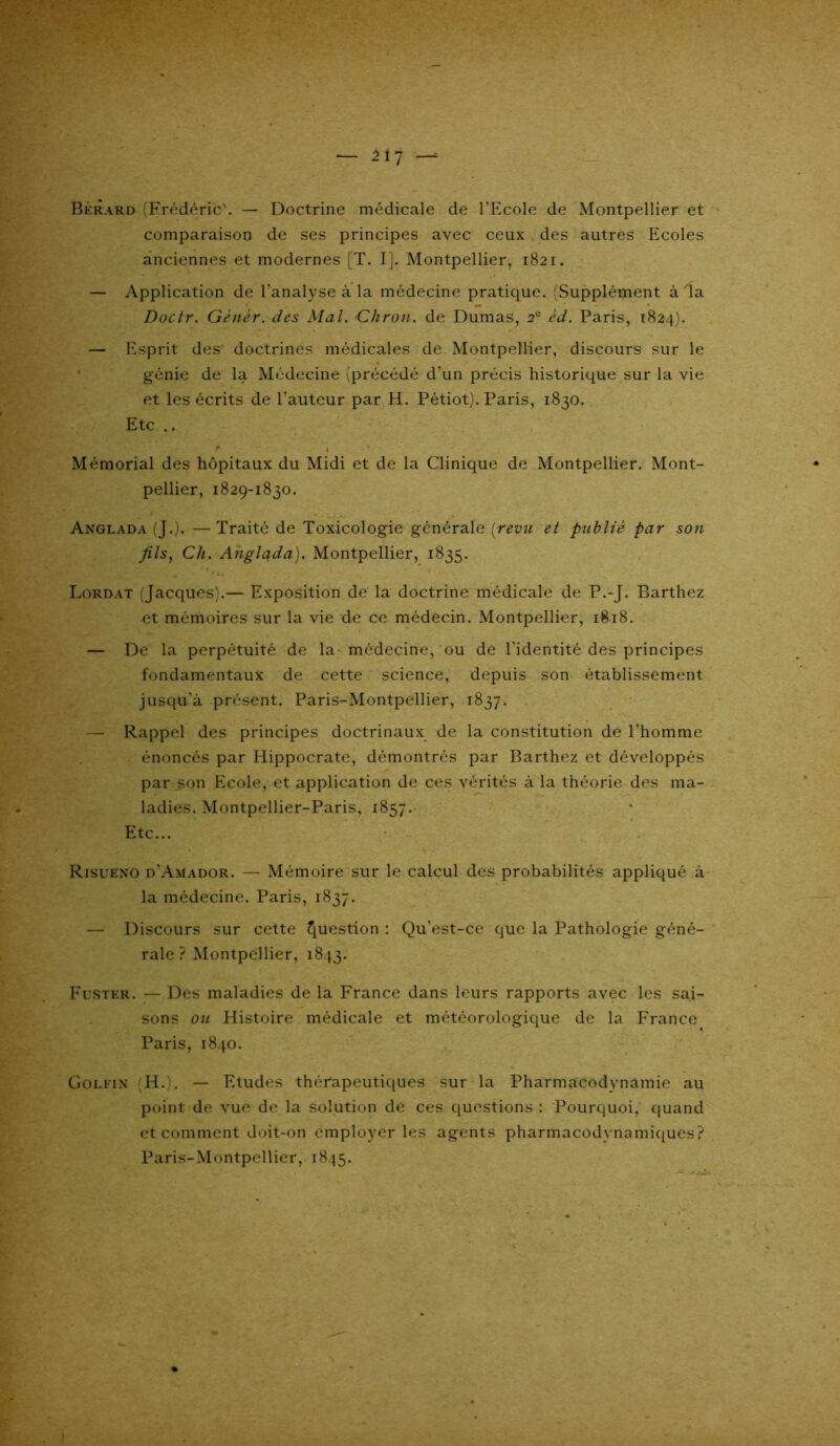 Bérard (Frédéric'. — Doctrine médicale de l’Ecole de Montpellier et comparaison de ses principes avec ceux des autres Ecoles anciennes et modernes [T. I]. Montpellier, 1821. — Application de l’analyse à la médecine pratique. (Supplément à da Doctr. Gènèr. des Mal. -Citron, de Dumas, 2e èd. Paris, 1824). — Esprit des doctrines médicales de Montpellier, discours sur le génie de la Médecine vprécédé d’un précis historique sur la vie et les écrits de l’auteur par H. Pétiot). Paris, 1830. Etc .. t' 1 Mémorial des hôpitaux du Midi et de la Clinique de Montpellier. Mont- pellier, 1829-1830. Anglada (J.). —Traité de Toxicologie générale [revu et publié par son fils, Ch. Anglada). Montpellier, 1835. * * - * * Lordat (Jacques).— Exposition de la doctrine médicale de P.-J. Barthez et mémoires sur la vie de ce médecin. Montpellier, 1818. — De la perpétuité de la médecine, ou de l'identité des principes fondamentaux de cette science, depuis son établissement jusqu’à présent. Paris-Montpellier, 1837. — Rappel des principes doctrinaux de la constitution de l’homme énoncés par Hippocrate, démontrés par Barthez et développés par son Ecole, et application de ces vérités à la théorie des ma- ladies. Montpellier-Paris, 1857. Etc... Risueno d’Amador. — Mémoire sur le calcul des probabilités appliqué à la médecine. Paris, 1837. — Discours sur cette Question : Qu’est-ce que la Pathologie géné- rale ? Montpellier, 1843. Fuster. — Des maladies de la France dans leurs rapports avec les sai- sons ou Histoire médicale et météorologique de la France Paris, 1840. Golfin H.). — Etudes thérapeutiques sur la Pharmacodynamie au point de vue de la solution de ces questions : Pourquoi, quand et comment doit-on employer les agents pharmacodynamiques? Paris-Montpellier, 1845.