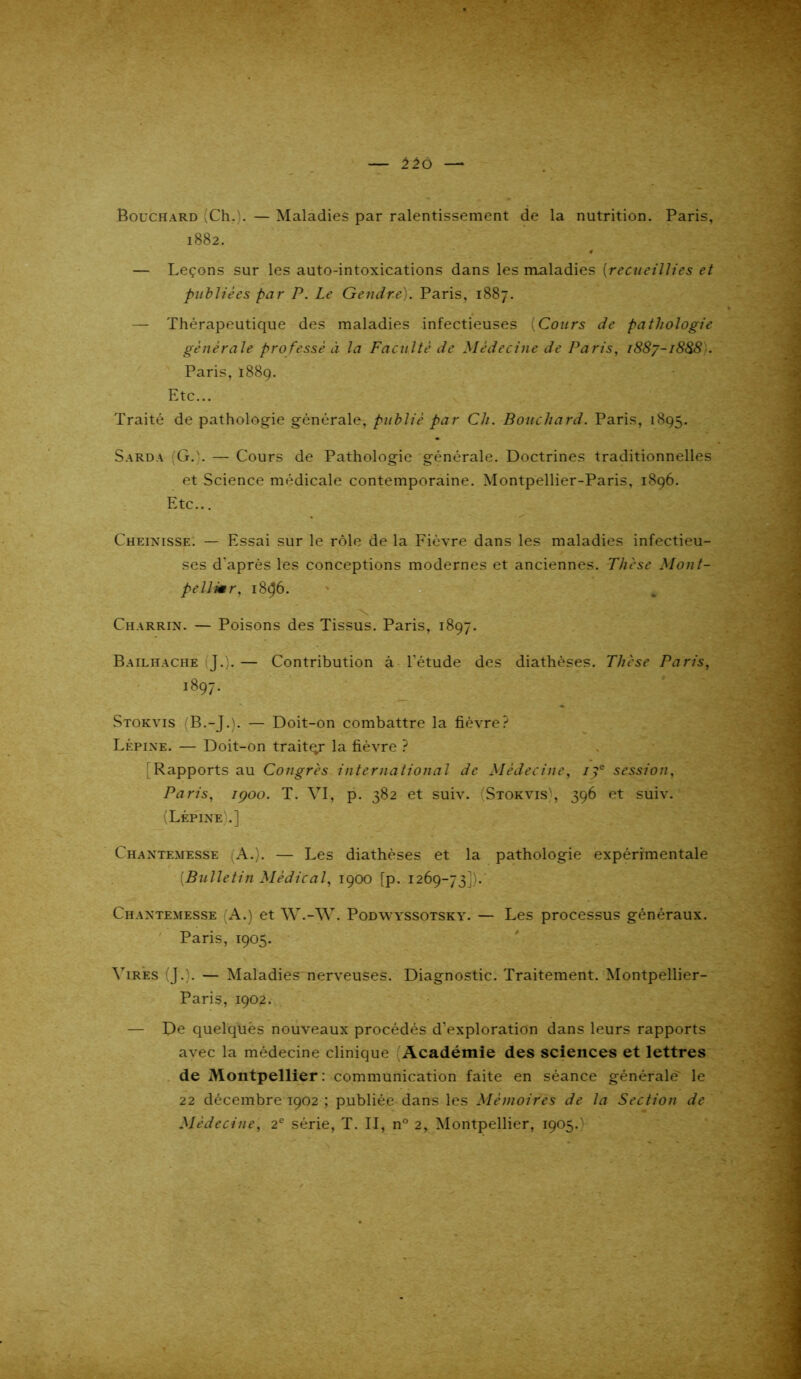 Bouchard (Ch.). — Maladies par ralentissement de la nutrition. Paris, 1882. 0 — Leçons sur les auto-intoxications dans les maladies {recueillies et publiées par P. Le Gendre). Paris, 1887. — Thérapeutique des maladies infectieuses {Cours de patliologie générale professé à la Faculté de Médecine de Paris, 1887-1888 . Paris, 1889. Etc... Traité de pathologie générale, publié par Ch. Bouchard. Paris, 1895. Sarda (G.'. — Cours de Pathologie générale. Doctrines traditionnelles et Science médicale contemporaine. Montpellier-Paris, 1896. Etc... Cheixisse. — Essai sur le rôle de la Fièvre dans les maladies infectieu- ses d'après les conceptions modernes et anciennes. Thèse Mont- pellier, 1896. Charrix. — Poisons des Tissus. Paris, 1897. Bailhache J.). — Contribution à l'étude des diathèses. Thèse Paris, 1897. Stokvis (B.-J.). — Doit-on combattre la fièvre? Lépixe. — Doit-on traitqr la fièvre ? Rapports au Congrès international de Médecine, ipe session, Paris, rçoo. T. VI, p. 382 et suiv. (Stokvis', 396 et suiv. (Lépixe'.] Chantemesse (A.). — Les diathèses et la pathologie expérimentale {Bulletin Médical, 1900 [p. 1269-73]). Chaxtemesse (A.) et W.-W. Podwyssotsky. — Les processus généraux. Paris, 1905. Vires (J.). — Maladies nerveuses. Diagnostic. Traitement. Montpellier- Paris, 1902. — De quelques nouveaux procédés d’exploration dans leurs rapports avec la médecine clinique (Académie des sciences et lettres de Montpellier : communication faite en séance générale le 22 décembre 1902 ; publiée dans les Mémoires de la Section de Médecine, 2e série, T. II, n° 2, Montpellier, 1905.)