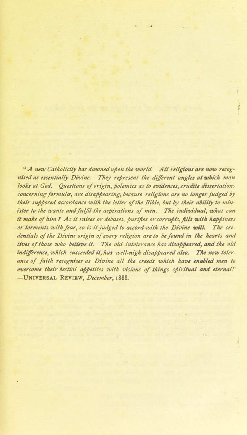 “ A new Catholicity has dawned upon the world. All religions are now recog- nised as essentially Divine. They represent the different angles at which man looks at God. Questions of origin., polemics as to evidences, erudite dissertations concerning fortnulce, are disaj>pearing, because religions are no longer judged by their supposed accordance with the letter of the Bible, but by their ability to min- ister to the wants andfulfil the aspirations of men. The individual, what can it make of him f As it raises or debases, purifies or corrupts, fills with happiness or torments with fear, so is it judged to accord with the Divine will. The cre- dentials of the Divine origin of every religion are to be found in the hearts and lives of those who believe it. The old intolerance has disappeared, and the old indifference, which succeeded it, has well-nigh disappeared also. The new toler- ance of faith recognises as Divine all the creeds which have enabled men to overcome their bestial appetites with visions of things spiritual and eternalT —Universal Review, December, 1888.