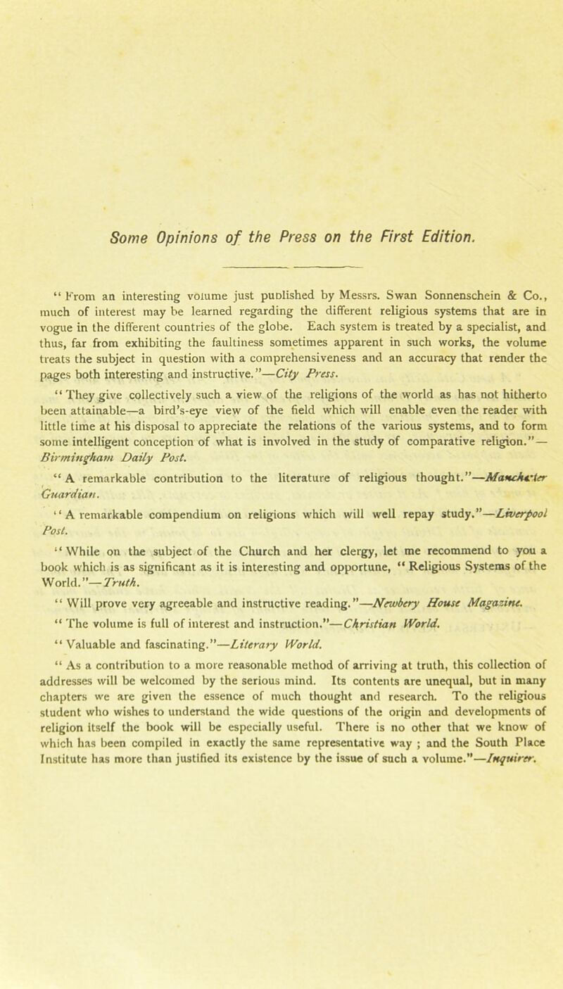 Some Opinions of the Press on the First Edition. “ Krom an interesting volume just puolished by Messrs. Swan Sonnenschein & Co., much of interest may be learned regarding the different religious systems that are in vogue in the different countries of the globe. Each system is treated by a specialist, and thus, far from exhibiting the faultiness sometimes apparent in such works, the volume treats the subject in question with a comprehensiveness and an accuracy that render the pages both interesting and instructive. ”—City Press. “ They give collectively such a view of the religions of the world as has not hitherto been attainable—a bird’s-eye view of the field which will enable even the reader with little time at his disposal to appreciate the relations of the various systems, and to form some intelligent conception of what is involved in the study of comparative religion.”— Birmingham Daily Post. “ A remarkable contribution to the literature of religious thought.”—Manckvter Guardian. “ A remarkable compendium on religions w'hich will well repay study.”—Liverpool Post. “While on the subject of the Church and her clergy, let me recommend to you a book which is as significant as it is interesting and opportune, “ Religious Systems of the World.”—7V«M. “ Will prove very agreeable and instructive reading.”—Newbery House Magazine. “ The volume is full of interest and instruction.”—Christian World. “ Valuable and fascinating.”—Literary World. “ As a contribution to a more reasonable method of arriving at truth, this collection of addresses will be welcomed by the serious mind. Its contents are unequal, but in many chapters we are given the essence of much thought and research. To the religious student who wishes to understand the wide questions of the origin and developments of religion itself the book will be especially useful. There is no other that we know of which has been compiled in exactly the same representative way ; and the South Place Institute has more than justified its existence by the issue of such a volume.”—Inquirer.