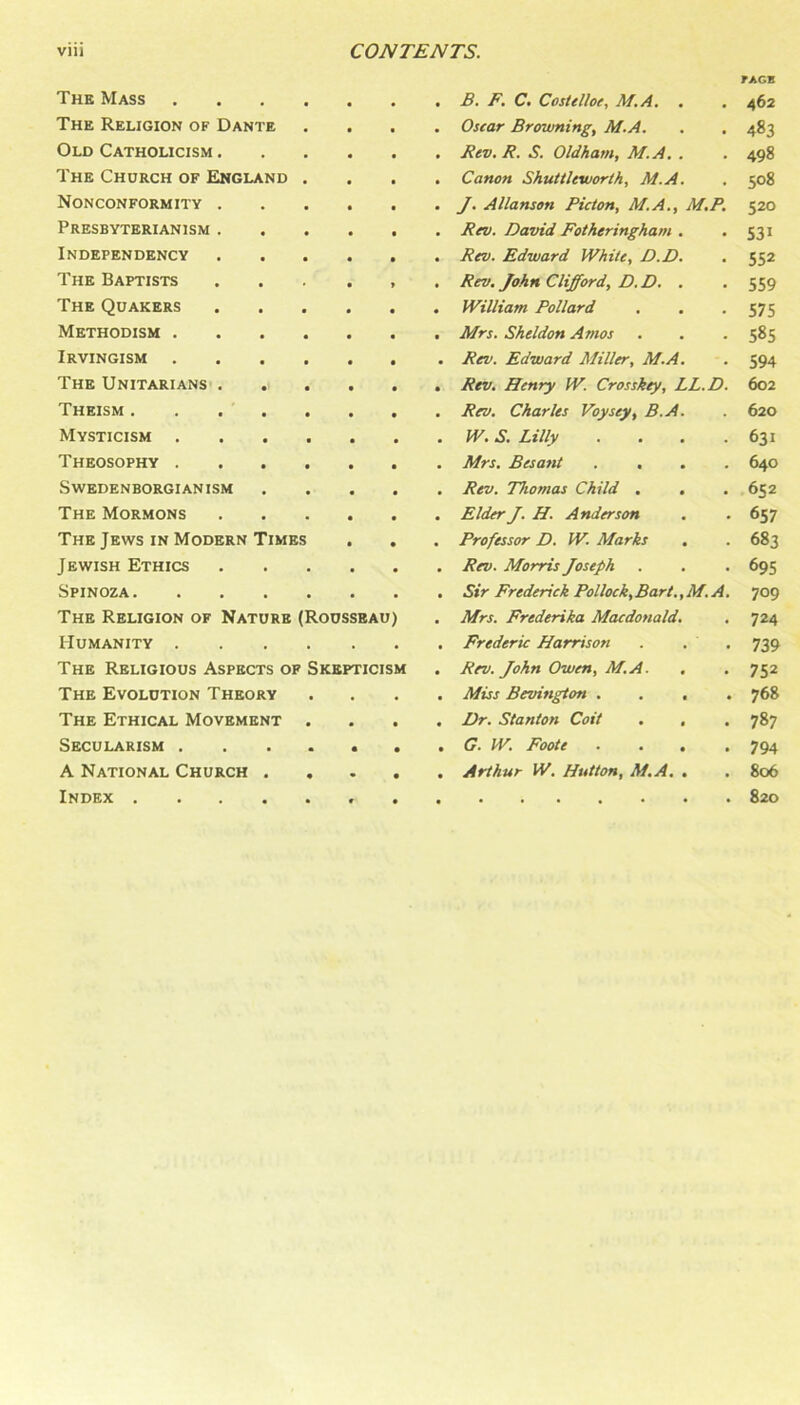 The Mass « . B. F. C. Costelloe, M.A. . fAGE 462 The Religion of Dante • • • Osear Browning, M.A. 483 Old Catholicism . • • • Rev. R. S. Oldham, M.A. . 498 The Church of England • • • Canon Shuttleworth, M.A. 508 Nonconformity . • • • J. Allanson Picton, M.A., M.P. 520 Presbyterianism . • f • Rev. David Fotheringham . 531 Independency • • Rev. Edward White, D.D. 552 The Baptists • » . Rev. John Clifford, D.D. , 559 The Quakers • • • William Pollard 575 Methodism . • « • Mrs. Sheldon Amos 585 Irvingism 594 The UNITARIANS' . . • • • Rev. Henry W. Crosskey, LL.D. 602 Theism .... 620 Mysticism . • • • W. S. Lilly .... 631 Theosophy . • • • Mrs. Besant .... 640 Swedenborgianism • • • Rev. Thomas Child . . 652 The Mormons • • . Elder J. H. Anderson 657 The Jews in Modern Times • • • Professor D. W. Marks 683 Jewish Ethics • • • Rev. Morris Joseph 695 Spinoza. Sir Frederick Pollock,Bart.,M.A. 709 The Religion of Nature (Rousseau) • Mrs. Frederika Macdonald. 724 Humanity . • Frederic Harrison . . . 739 The Religious Aspects op Skepticism • Rev. John Owen, M.A. . 752 The Evolution Theory • • Miss Bevington .... 768 The Ethical Movement • • Dr. Stanton Coit . . 787 Secularism . • • • G. W. Foote .... 794 A National Church . • • • Arthur W. Hutton, M.A. , 806 Index .... 820