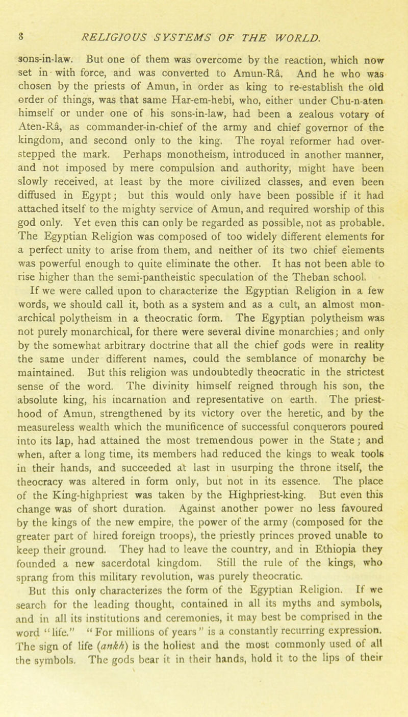 sons-in-law. But one of them was overcome by the reaction, which now set in with force, and was converted to Araun-Ra. And he who was chosen by the priests of Amun, in order as king to re-establish the old order of things, was that same Har-em-hebi, who, either under Chu-n-aten himself or under one of his sons-in-law, had been a zealous votary of Aten-Ra, as commander-in-chief of the army and chief governor of the kingdom, and second only to the king. The royal reformer had over- stepped the mark. Perhaps monotheism, introduced in another manner, and not imposed by mere compulsion and authority, might have been slowly received, at least by the more civilized classes, and even been dififused in Egypt; but this would only have been possible if it had attached itself to the mighty service of Araun, and required worship of this god only. Yet even this can only be regarded as possible, not as probable. The Egyptian Religion was composed of too widely different elements for a perfect unity to arise from them, and neither of its two chief elements was powerful enough to quite eliminate the other. It has not been able to rise higher than the semi-pantheistic speculation of the Theban school. If we were called upon to characterize the Egyptian Religion in a few words, we should call it, both as a system and as a cult, an almost mon- archical polytheism in a theocratic form. The Egyptian polytheism was not purely monarchical, for there were several divine monarchies; and only by the somewhat arbitrary doctrine that all the chief gods were in reality the same under different names, could the semblance of monarchy be maintained. But this religion was undoubtedly theocratic in the strictest sense of the word. The divinity himself reigned through his son, the absolute king, his incarnation and representative on earth. The priest- hood of Amun, strengthened by its victory over the heretic, and by the measureless wealth which the munificence of successful conquerors poured into its lap, had attained the most tremendous power in the State; and when, after a long time, its members had reduced the kings to weak tools in their hands, and succeeded at last in usurping the throne itself, the theocracy was altered in form only, but not in its essence. The place of the King-highpriest was taken by the Highpriest-king. But even this change was of short duration. Against another power no less favoured by the kings of the new empire, the power of the army (composed for the greater part of hired foreign troops), the priestly princes proved unable to keep their ground. They had to leave the country, and in Ethiopia they founded a new sacerdotal kingdom. Still the rule of the kings, who sprang from this military revolution, was purely theocratic. But this only characterizes the form of the Egyptian Religion. If we .search for the leading thought, contained in all its myths and symbols, and in all its institutions and ceremonies, it may best be comprised in the word “life. “ For millions of years  is a constantly recurring expression. The sign of life (ankh) is the holiest and the most commonly used of all the symbols. The gods bear it in their hands, hold it to the lips of their