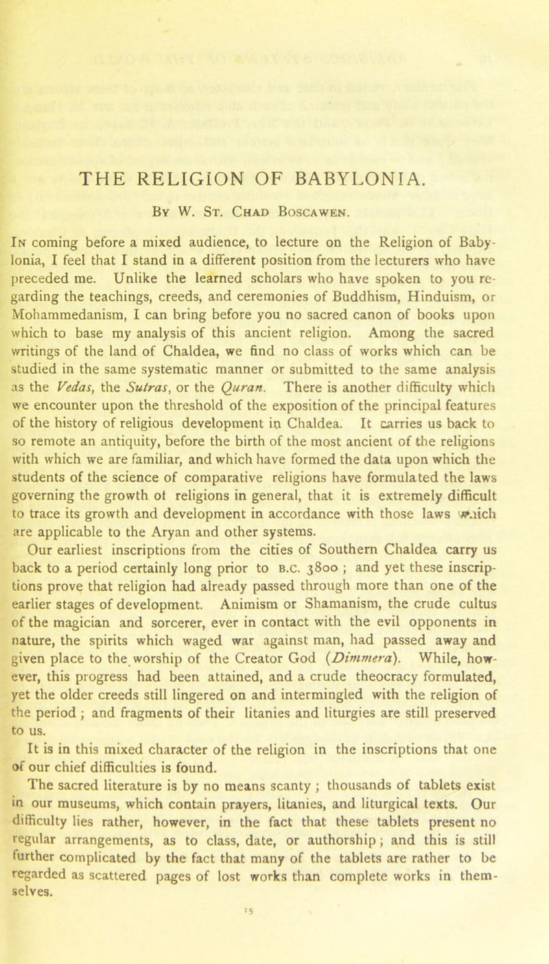 THE RELIGION OF BABYLONIA. By W. St. Chad Boscawen. In coming before a mixed audience, to lecture on the Religion of Baby- lonia, I feel that I stand in a different position from the lecturers who have preceded me. Unlike the learned scholars who have spoken to you re- garding the teachings, creeds, and ceremonies of Buddhism, Hinduism, or Mohammedanism, I can bring before you no sacred canon of books upon which to base my analysis of this ancient religion. Among the sacred writings of the land of Chaldea, we find no class of works which can be studied in the same systematic manner or submitted to the same analysis as the Vedas, the Sutras, or the Quran. There is another difficulty which we encounter upon the threshold of the exposition of the principal features of the history of religious development in Chaldea. It carries us back to so remote an antiquity, before the birth of the most ancient of the religions with which we are familiar, and which have formed the data upon which the students of the science of comparative religions have formulated the laws governing the growth of religions in general, that it is extremely difficult to trace its growth and development in accordance with those laws y<pnich are applicable to the Aryan and other systems. Our earliest inscriptions from the cities of Southern Chaldea carry us back to a period certainly long prior to b.c. 3800 ; and yet these inscrip- tions prove that religion had already passed through more than one of the earlier stages of development. Animism or Shamanism, the crude cultus of the magician and sorcerer, ever in contact with the evil opponents in nature, the spirits which waged war against man, had passed away and given place to the worship of the Creator God {Dimmera). While, how- ever, this progress had been attained, and a crude theocracy formulated, yet the older creeds still lingered on and intermingled with the religion of the period ; and fragments of their litanies and liturgies are still preserved to us. It is in this mixed character of the religion in the inscriptions that one of our chief difficulties is found. The sacred literature is by no means scanty ; thousands of tablets exist in our museums, which contain prayers, litanies, and liturgical texts. Our difficulty lies rather, however, in the fact that these tablets present no regular arrangements, as to class, date, or authorship; and this is still further complicated by the fact that many of the tablets are rather to be regarded as scattered pages of lost works than complete works in them- selves.