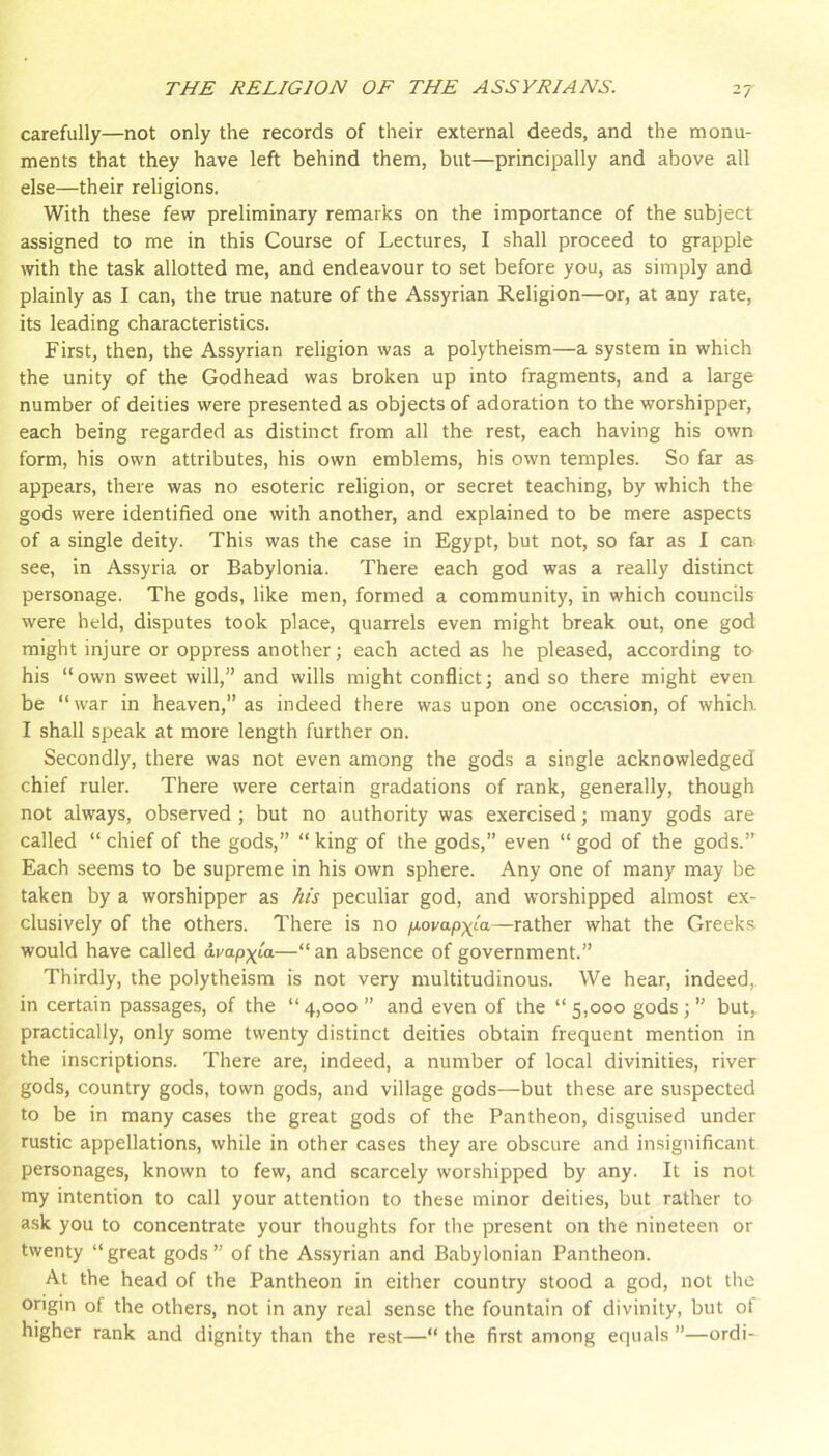 carefully—not only the records of their external deeds, and the monu- ments that they have left behind them, but—principally and above all else—their religions. With these few preliminary remarks on the importance of the subject assigned to me in this Course of Lectures, I shall proceed to grapple with the task allotted me, and endeavour to set before you, as simply and plainly as I can, the true nature of the Assyrian Religion—or, at any rate, its leading characteristics. First, then, the Assyrian religion was a polytheism—a system in which the unity of the Godhead was broken up into fragments, and a large number of deities were presented as objects of adoration to the worshipper, each being regarded as distinct from all the rest, each having his own form, his own attributes, his own emblems, his own temples. So far as appears, there was no esoteric religion, or secret teaching, by which the gods were identified one with another, and explained to be mere aspects of a single deity. This was the case in Egypt, but not, so far as I can see, in Assyria or Babylonia. There each god was a really distinct personage. The gods, like men, formed a community, in which councils were held, disputes took place, quarrels even might break out, one god might injure or oppress another; each acted as he pleased, according ter his “own sweet will,” and wills might conflict; and so there might even be “ war in heaven,” as indeed there was upon one occasion, of which I shall speak at more length further on. Secondly, there was not even among the gods a single acknowledged chief ruler. There were certain gradations of rank, generally, though not always, observed ; but no authority was exercised; many gods are called “ chief of the gods,” “ king of the gods,” even “ god of the gods.” Each seems to be supreme in his own sphere. Any one of many may be taken by a worshipper as /iis peculiar god, and worshipped almost ex- clusively of the others. There is no fjLovapxia—rather what the Greeks would have called avap^ia—“ an absence of government.” Thirdly, the polytheism is not very multitudinous. We hear, indeed,, in certain passages, of the “4,000” and even of the “5,000 gods;” but,, practically, only some twenty distinct deities obtain frequent mention in the inscriptions. There are, indeed, a number of local divinities, river gods, country gods, town gods, and village gods—but these are suspected to be in many cases the great gods of the Pantheon, disguised under rustic appellations, while in other cases they are obscure and insignificant personages, known to few, and scarcely worshipped by any. It is not my intention to call your attention to these minor deities, but rather to ask you to concentrate your thoughts for the present on the nineteen or twenty “great gods” of the Assyrian and Babylonian Pantheon. At the head of the Pantheon in either country stood a god, not the origin of the others, not in any real sense the fountain of divinity, but of higher rank and dignity than the re.st—“ the first among equals ”—ordi-