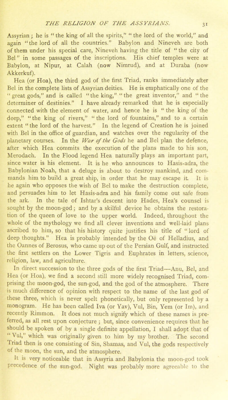 Assyrian; he is “ the king of all the spirits,” “ the lord of the world,” and again “the lord of all the countries.” Babylon and Nineveh are both of them under his special care, Nineveh having the title of “ the city of Bel” in some passages of the inscriptions. His chief temples were at Babylon, at Nipur, at Calah (now Nirarud), and at Duraba (now Akkerkuf). Hea (or Hoa), the third god of the first Triad, ranks immediately after Bel in the complete lists of Assyrian deities. He is emphatically one of the “ great gods,” and is called “ the king,” “ the great inventor,” and “ the determiner of destinies.” I have already remarked that he is especially connected with the element of water, and hence he is “ the king of the deep,” “ the king of rivers,” “ the lord of fountains,” and to a certain extent “the lord of the harvest.” In the legend of Creation he is joined with Bel in the office of guardian, and watches over the regularity of the planetary courses. In the War of tJu Gods he and Bel plan the defence, after which Hea commits the execution of the plans made to his son, Merodach. In the Flood legend Hea naturally plays an important part, since water is his element. It is he who announces to Hasis-adra, the Babylonian Noah, that a deluge is about to destroy mankind, and com- mands him to build a great ship, in order that he may escape it It is he again who opposes the wish of Bel to make the destruction complete, and persuades him to let Hasis-adra and his family come out safe from the ark. In the tale of Ishtar’s descent into Hades, Hea’s counsel is sought by the moon-god; and by a skilful device he obtains the restora- tion of the queen of love to the upper world. Indeed, throughout the whole of the mythology we find all clever inventions and well-laid plans a.scribed to him, so that his history quite justifies his title of “lord of deep thoughts.” Hea is probably intended by the Oe of Helladius, and the Cannes of Berosus, who came up out of the Persian Gulf, and instructed the first settlers on the Lower Tigris and Euphrates in letters, science, religion, law, and agriculture. In direct succession to the three gods of the first Triad—Anu, Bel, and Hea (or Hoa), we find a second still more widely recognised Triad, com- prising the moon-god, the sun-god, and the god of the atmosphere. There is much difference of opinion with respect to the name of the last god of these three, which is never spelt phonetically, but only represented by a monogram. He has been called Iva (or Yav), Vul, Bin, Yem (or Iin), and recently Rimmon. It does not much signify which of these names is pre- ferred, as all rest upon conjecture ; but, since convenience requires that he should be spoken of by a single definite appellation, I shall adopt that of “ Vul,” which was originally given to him by my brother. The second Triad then is one consisting of Sin, Shamas, and Vul, the gods respectively of the moon, the sun, and the atmosphere. It is very noticeable that in Assyria and Babylonia the moon-god took precedence of the sun-god. Night was probably more agreeable to the