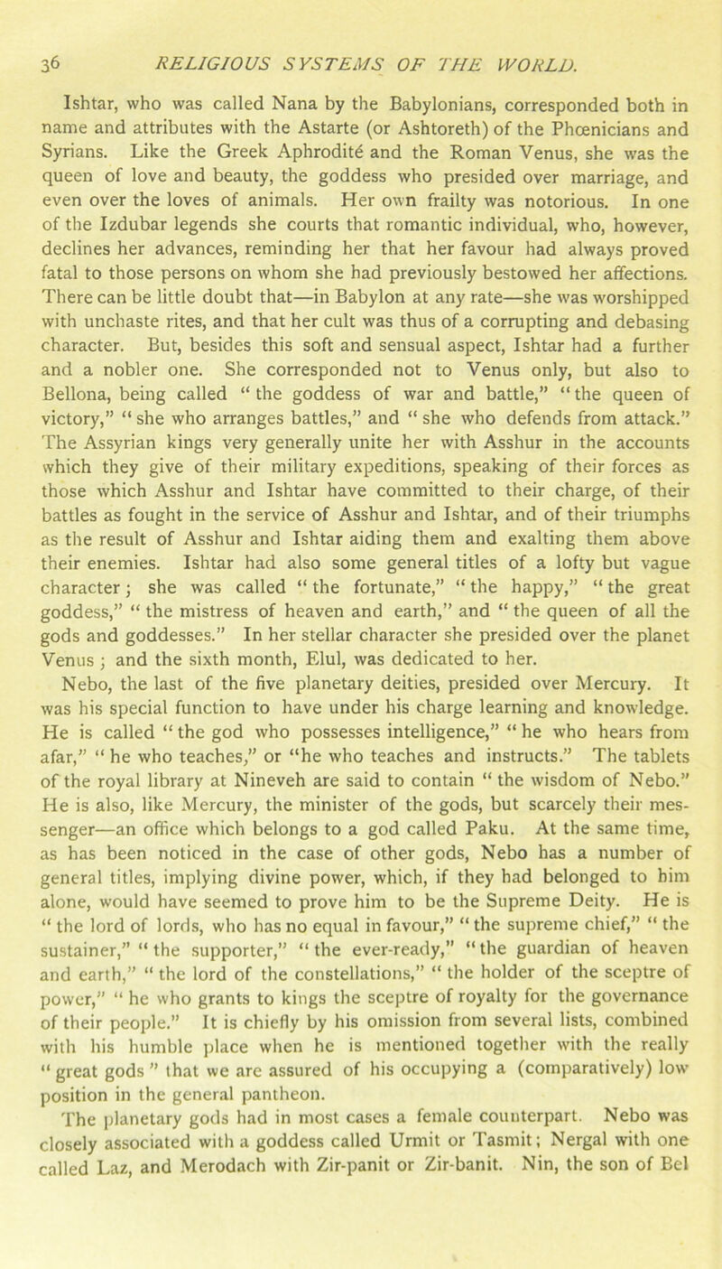 Ishtar, who was called Nana by the Babylonians, corresponded both in name and attributes with the Astarte (or Ashtoreth) of the Phoenicians and Syrians. Like the Greek Aphrodite and the Roman Venus, she was the queen of love and beauty, the goddess who presided over marriage, and even over the loves of animals. Her own frailty was notorious. In one of the Izdubar legends she courts that romantic individual, who, however, declines her advances, reminding her that her favour had always proved fatal to those persons on whom she had previously bestowed her affections. There can be little doubt that—in Babylon at any rate—she was worshipped with unchaste rites, and that her cult was thus of a corrupting and debasing character. But, besides this soft and sensual aspect, Ishtar had a further and a nobler one. She corresponded not to Venus only, but also to Bellona, being called “the goddess of war and battle,” “the queen of victory,” “ she who arranges battles,” and “ she who defends from attack.” The Assyrian kings very generally unite her with Asshur in the accounts which they give of their military expeditions, speaking of their forces as those which Asshur and Ishtar have committed to their charge, of their battles as fought in the service of Asshur and Ishtar, and of their triumphs as the result of Asshur and Ishtar aiding them and exalting them above their enemies. Ishtar had also some general titles of a lofty but vague character; she was called “ the fortunate,” “ the happy,” “ the great goddess,” “ the mistress of heaven and earth,” and “ the queen of all the gods and goddesses.” In her stellar character she presided over the planet Venus ; and the sixth month, Elul, was dedicated to her. Nebo, the last of the five planetary deities, presided over Mercury. It was his special function to have under his charge learning and knowledge. He is called “ the god who possesses intelligence,” “ he who hears from afar,” “ he who teaches,” or “he who teaches and instructs.” The tablets of the royal library at Nineveh are said to contain “ the wisdom of Nebo.” He is also, like Mercury, the minister of the gods, but scarcely their mes- senger—an office which belongs to a god called Paku. At the same time, as has been noticed in the case of other gods, Nebo has a number of general titles, implying divine power, which, if they had belonged to him alone, would have seemed to prove him to be the Supreme Deity. He is “ the lord of lords, who has no equal in favour,” “ the supreme chief,” “ the sustainer,” “ the supporter,” “ the ever-ready,” “ the guardian of heaven and earth,” “ the lord of the constellations,” “ the holder of the sceptre of power,” “ he who grants to kings the sceptre of royalty for the governance of their people.” It is chiefly by his omission from several lists, combined with his humble place when he is mentioned together with the really “ great gods ” that we are assured of his occupying a (comparatively) low position in the general pantheon. The planetary gods had in most cases a female counterpart. Nebo was closely associated with a goddess called Urmit or Tasmit; Nergal with one called Laz, and Merodach with Zir-panit or Zir-banit. Nin, the son of Bel