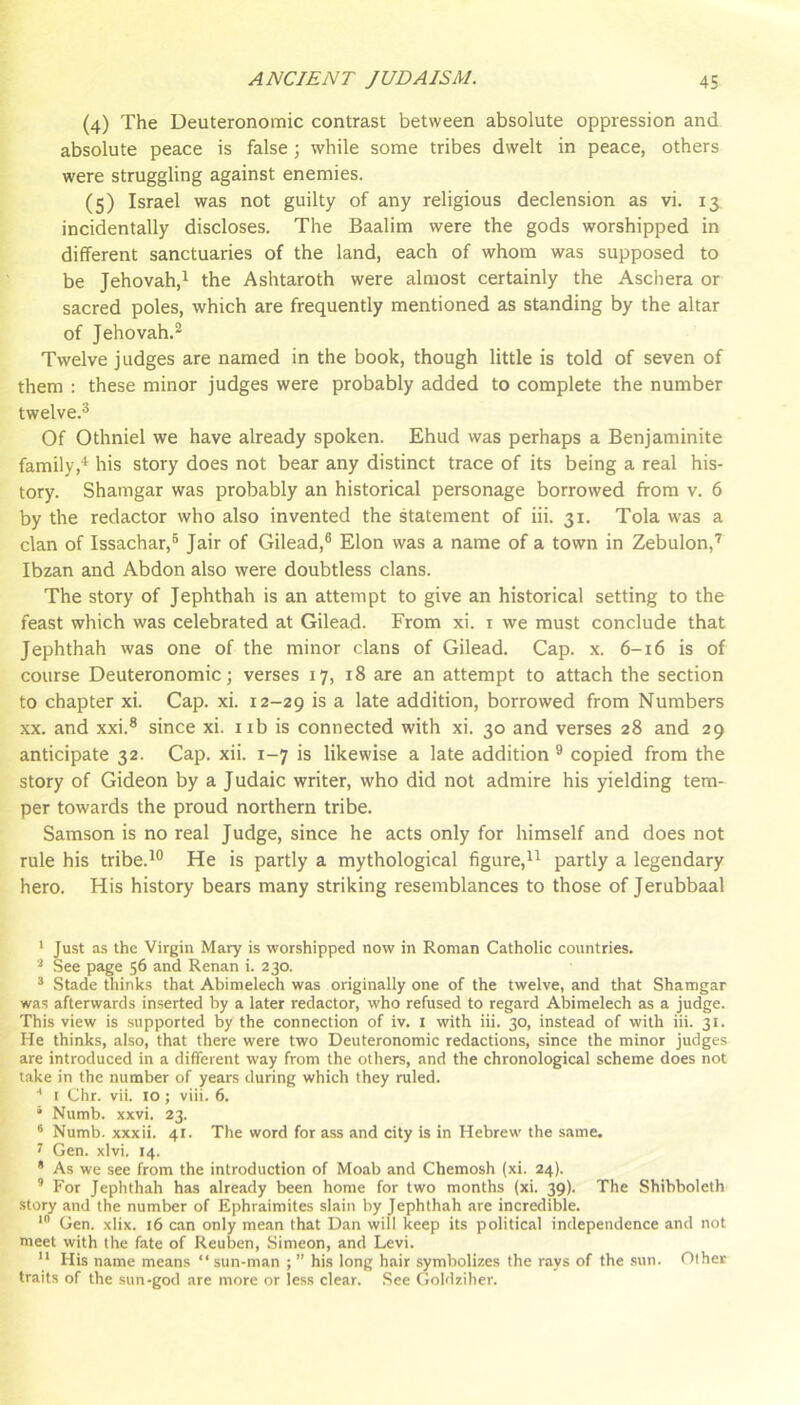 (4) The Deuteronomic contrast between absolute oppression and absolute peace is false; while some tribes dwelt in peace, others were struggling against enemies. (5) Israel was not guilty of any religious declension as vi. 13 incidentally discloses. The Baalim were the gods worshipped in different sanctuaries of the land, each of whom was supposed to be Jehovah,^ the Ashtaroth were almost certainly the Aschera or sacred poles, which are frequently mentioned as standing by the altar of Jehovah.*^ Twelve judges are named in the book, though little is told of seven of them : these minor judges were probably added to complete the number twelve.^ Of Othniel we have already spoken. Ehud was perhaps a Benjaminite family,^ his story does not bear any distinct trace of its being a real his- tory. Shamgar was probably an historical personage borrowed from v. 6 by the redactor who also invented the statement of iii. 31. Tola was a clan of Issachar,® Jair of Gilead,® Elon was a name of a town in Zebulon,’ Ibzan and Abdon also were doubtless clans. The story of Jephthah is an attempt to give an historical setting to the feast which was celebrated at Gilead. From xi. i we must conclude that Jephthah was one of the minor clans of Gilead. Cap. x. 6-16 is of course Deuteronomic; verses 17, 18 are an attempt to attach the section to chapter xi. Cap. xi. 12-29 is a late addition, borrowed from Numbers XX. and xxi.® since xi. iib is connected with xi. 30 and verses 28 and 29 anticipate 32. Cap, xii. 1-7 is likewise a late addition ® copied from the story of Gideon by a Judaic writer, who did not admire his yielding tem- per towards the proud northern tribe. Samson is no real Judge, since he acts only for himself and does not rule his tribe.^® He is partly a mythological figure,!^ partly a legendary hero. His history bears many striking resemblances to those of Jerubbaal ' Just as the Virgin Mary is worshipped now in Roman Catholic countries. .See page 56 and Renan i. 230. * Stade thinks that Abimelech was originally one of the twelve, and that Shamgar was afterwards inserted by a later redactor, who refused to regard Abimelech as a judge. This view is supported by the connection of iv. i with iii. 30, instead of with iii. 31. He thinks, also, that there were two Deuteronomic redactions, since the minor judges are introduced in a different way from the others, and the chronological scheme does not take in the number of years during which they ruled. ■* I Chr. vii. 10; viii. 6. * Numb. xxvi. 23. ‘ Numb, xxxii. 41. The word for ass and city is in Hebrew the same. 7 Gen. xlvi. 14. * As we see from the introduction of Moab and Chemosh (xi. 24). ’ For Jephthah has already been home for two months (xi. 39). The Shibboleth story and the number of Ephraimites slain by Jephthah are incredible. Gen. xlix. 16 can only mean that Dan will keep its political independence and not meet with the fate of Reuben, Simeon, and Levi. ** His name means “ sun-man ; ” his long hair symbolizes the rays of the sun. Other traits of the .sun-god are more or less clear. See Goldziher.