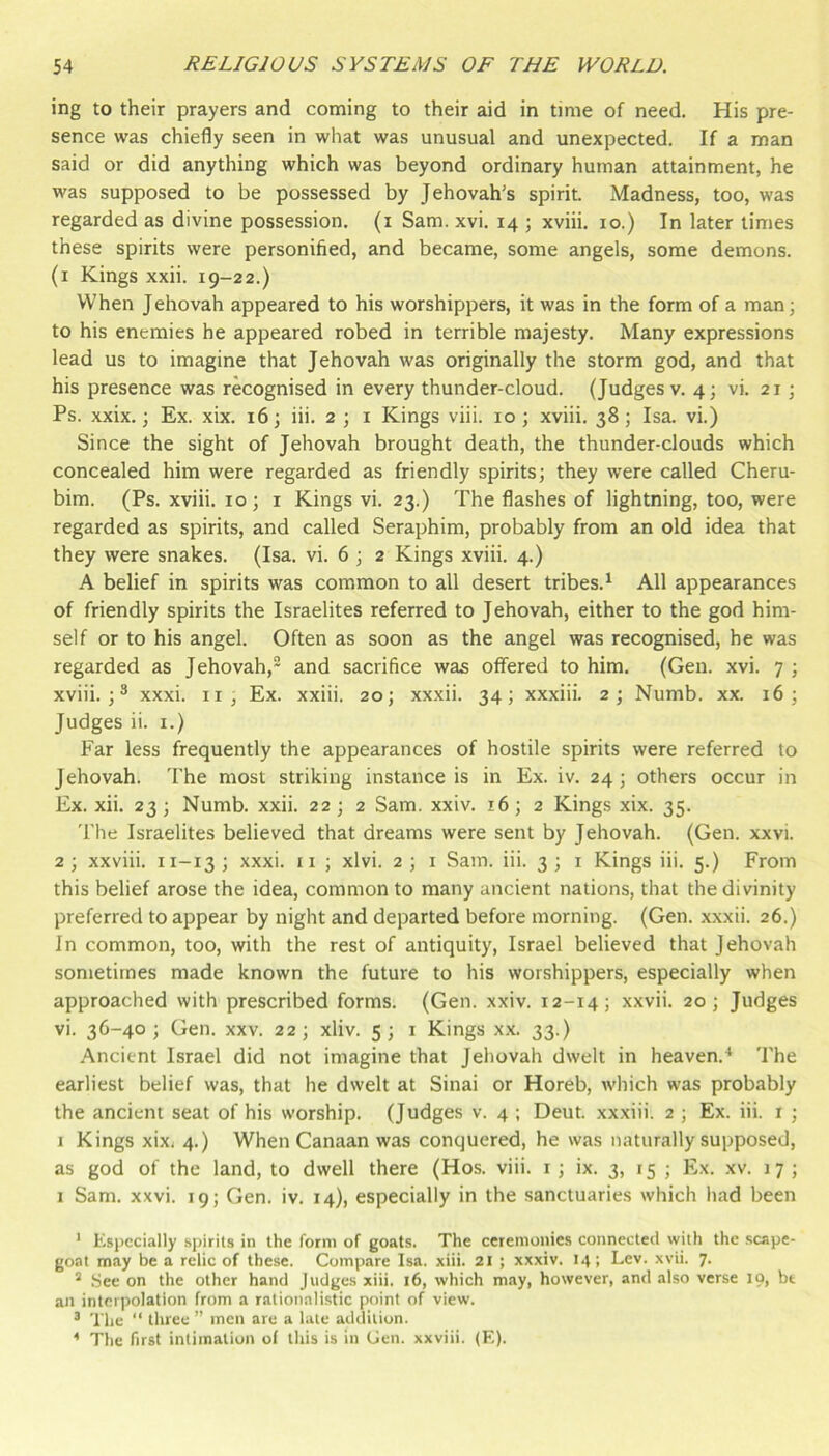 ing to their prayers and coming to their aid in time of need. His pre- sence was chiefly seen in what was unusual and unexpected. If a man said or did anything which was beyond ordinary human attainment, he was supposed to be possessed by Jehovah’s spirit. Madness, too, was regarded as divine possession, (i Sam. xvi. 14 ; xviii. 10.) In later times these spirits were personified, and became, some angels, some demons. (1 Kings xxii. 19-22.) When Jehovah appeared to his worshippers, it was in the form of a man; to his enemies he appeared robed in terrible majesty. Many expressions lead us to imagine that Jehovah was originally the storm god, and that his presence was recognised in every thunder-cloud. (Judges v. 43 vi. 21; Ps. xxix.; Ex. xix. 16; iii. 2 ; i Kings viii. 10; xviii. 38; Isa. vi.) Since the sight of Jehovah brought death, the thunder-clouds which concealed him were regarded as friendly spirits; they were called Cheru- bim. (Ps. xviii. 10; i Kings vi. 23.) The flashes of lightning, too, were regarded as spirits, and called Seraphim, probably from an old idea that they were snakes. (Isa. vi. 6 ; 2 Kings xviii. 4.) A belief in spirits was common to all desert tribes.^ All appearances of friendly spirits the Israelites referred to Jehovah, either to the god him- self or to his angel. Often as soon as the angel was recognised, he was regarded as Jehovah,* and sacrifice was offered to him. (Gen. xvi. 7 ; xviii. ; ^ xxxi. ii, Ex. xxiii. 20; xxxii. 34; xxxiii. 2; Numb. xx. 16; Judges ii. i.) Far less frequently the appearances of hostile spirits were referred to Jehovah. 'I’he most striking instance is in Ex. iv. 24; others occur in Ex. xii. 23; Numb. xxii. 22; 2 Sam. xxiv. 16; 2 Kings xix. 35. 'i'he Israelites believed that dreams were sent by Jehovah. (Gen. xxvi. 2 ; xxviii. 11-13 ; xxxi. ii ; xlvi. 2 ; i Sam. iii. 3 ; 1 Kings iii. 5.) From this belief arose the idea, common to many ancient nations, that the divinity preferred to appear by night and departed before morning. (Gen. xxxii. 26.) In common, too, with the rest of antiquity, Israel believed that Jehovah sometimes made known the future to his worshippers, especially when approached with prescribed forms. (Gen. xxiv. 12-14; xxvii. 20; Judges vi. 36-40; Gen. xxv. 22; xliv. 5; i Kings xx. 33.) Ancient Israel did not imagine that Jehovah dwelt in heaven.^ The earliest belief was, that he dwelt at Sinai or Horeb, which was probably the ancient seat of his worship. (Judges v. 4 ; Deut. xxxiii. 2 ; Ex. iii. r ; I Kings xixi 4.) When Canaan was conquered, he was naturally supposed, as god of the land, to dwell there (Hos. viii. i; ix. 3, 15 ; Ex. xv. 17 ; I Sam. xxvi. 19; Gen. iv. 14), especially in the sanctuaries which had been * Especially spirits in the form of goats. The ceremonies connected with the .scape- goat may be a relic of these. Compare Isa. xiii. 21 ; xxxiv. 14; Lev. xvii. 7. ^ .See on the other hand Judges xiii. 16, which may, however, and also verse 19, bt an interpolation from a rationalistic point of view. ® The “ three ” men are a late addition. The first intimation of this is in (Jen. xxviii. (E).