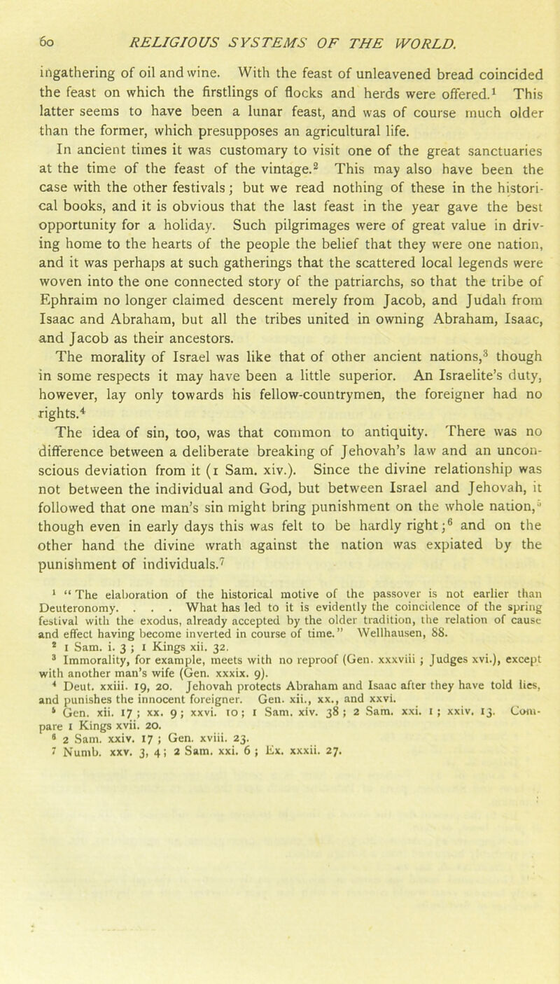 ingathering of oil and wine. With the feast of unleavened bread coincided the feast on which the firstlings of flocks and herds were offered.^ This latter seems to have been a lunar feast, and was of course much older than the former, which presupposes an agricultural life. In ancient times it was customary to visit one of the great sanctuaries at the time of the feast of the vintage.^ This may also have been the case with the other festivals; but we read nothing of these in the histori- cal books, and it is obvious that the last feast in the year gave the best opportunity for a holiday. Such pilgrimages were of great value in driv- ing home to the hearts of the people the belief that they were one nation, and it was perhaps at such gatherings that the scattered local legends were woven into the one connected story of the patriarchs, so that the tribe of Ephraim no longer claimed descent merely from Jacob, and Judah from Isaac and Abraham, but all the tribes united in owning Abraham, Isaac, and Jacob as their ancestors. The morality of Israel was like that of other ancient nations,® though in some respects it may have been a little superior. An Israelite’s duty, however, lay only towards his fellow-countrymen, the foreigner had no rights.^ The idea of sin, too, was that common to antiquity. There was no difference between a deliberate breaking of Jehovah’s law and an uncon- scious deviation from it (i Sam. xiv.). Since the divine relationship was not between the individual and God, but between Israel and Jehovah, it followed that one man’s sin might bring punishment on the whole nation,“ though even in early days this was felt to be hardly right;® and on the other hand the divine wrath against the nation was expiated by the punishment of individuals.'' * “ The elaboration of the historical motive of the passover is not earlier than Deuteronomy. . . . What has led to it is evidently the coinciilence of the spring festival with the exodus, already accepted by the older tradition, the relation of cause and effect having become inverted in course of time.” Wellhausen, 88. * I Sam. i. 3 ; I Kings xii. 32. ® Immorality, for example, meets with no reproof (Gen. xxxviii ; Judges xvi.), except with another man’s wife (Gen. xxxix. 9). Deut. xxiii. 19, 20. Jehovah protects Abraham and Isaac after they have told lies, and punishes the innocent foreigner. Gen. xii., xx., and xxvi. ‘ Gen. xii. 17; xx. 9; xxvi. to; i Sam. xiv. 38; 2 .Sam. x.\i. i; xxiv. 13. Com- pare I Kings xvii. 20. ‘ 2 Sam. xxiv. 17 ; Gen. xviii. 23. 7 Numb. XXV. 3, 4i 2 Sam. xxi. 6 ; Ex. xxxii. 27.