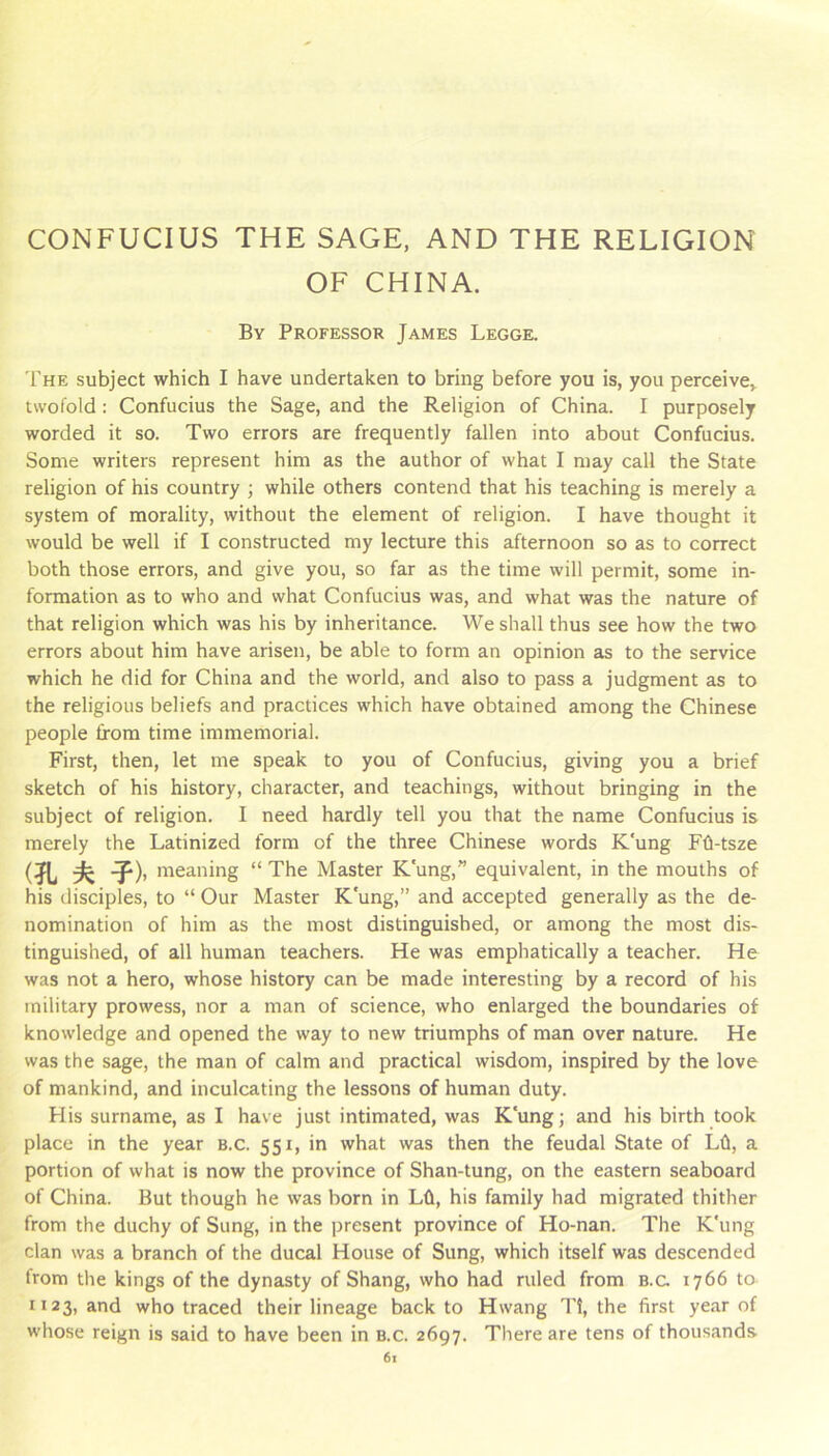 CONFUCIUS THE SAGE, AND THE RELIGION OF CHINA. By Professor James Legge. The subject which I have undertaken to bring before you is, you perceive,^ twofold : Confucius the Sage, and the Religion of China. I purposely worded it so. Two errors are frequently fallen into about Confucius. Some writers represent him as the author of what I may call the State religion of his country ; while others contend that his teaching is merely a system of morality, without the element of religion. I have thought it would be well if I constructed my lecture this afternoon so as to correct both those errors, and give you, so far as the time will permit, some in- formation as to who and what Confucius was, and what was the nature of that religion which was his by inheritance. We shall thus see how the two errors about him have arisen, be able to form an opinion as to the service which he did for China and the world, and also to pass a judgment as to the religious beliefs and practices which have obtained among the Chinese people from time immemorial. First, then, let me speak to you of Confucius, giving you a brief sketch of his history, character, and teachings, without bringing in the subject of religion. I need hardly tell you that the name Confucius is merely the Latinized form of the three Chinese words K'ung Fli-tsze (?L ^ T). meaning “ The Master K'ung,” equivalent, in the mouths of his disciples, to “ Our Master K'ung,” and accepted generally as the de- nomination of him as the most distinguished, or among the most dis- tinguished, of all human teachers. He was emphatically a teacher. He was not a hero, whose history can be made interesting by a record of his military prowess, nor a man of science, who enlarged the boundaries of knowledge and opened the way to new triumphs of man over nature. He was the sage, the man of calm and practical wisdom, inspired by the love of mankind, and inculcating the lessons of human duty. His surname, as I have just intimated, was K'ung; and his birth took place in the year b.c. 551, in what was then the feudal State of Ld, a portion of what is now the province of Shan-tung, on the eastern seaboard of China. But though he was born in Lfl, his family had migrated thither from the duchy of Sung, in the present province of Ho-nan. The K'ung clan was a branch of the ducal House of Sung, which itself was descended from the kings of the dynasty of Shang, who had ruled from b.c 1766 to 1123, *^nd who traced their lineage back to Hwang Tt, the first year of whose reign is said to have been in b.c. 2697. There are tens of thousands 6x