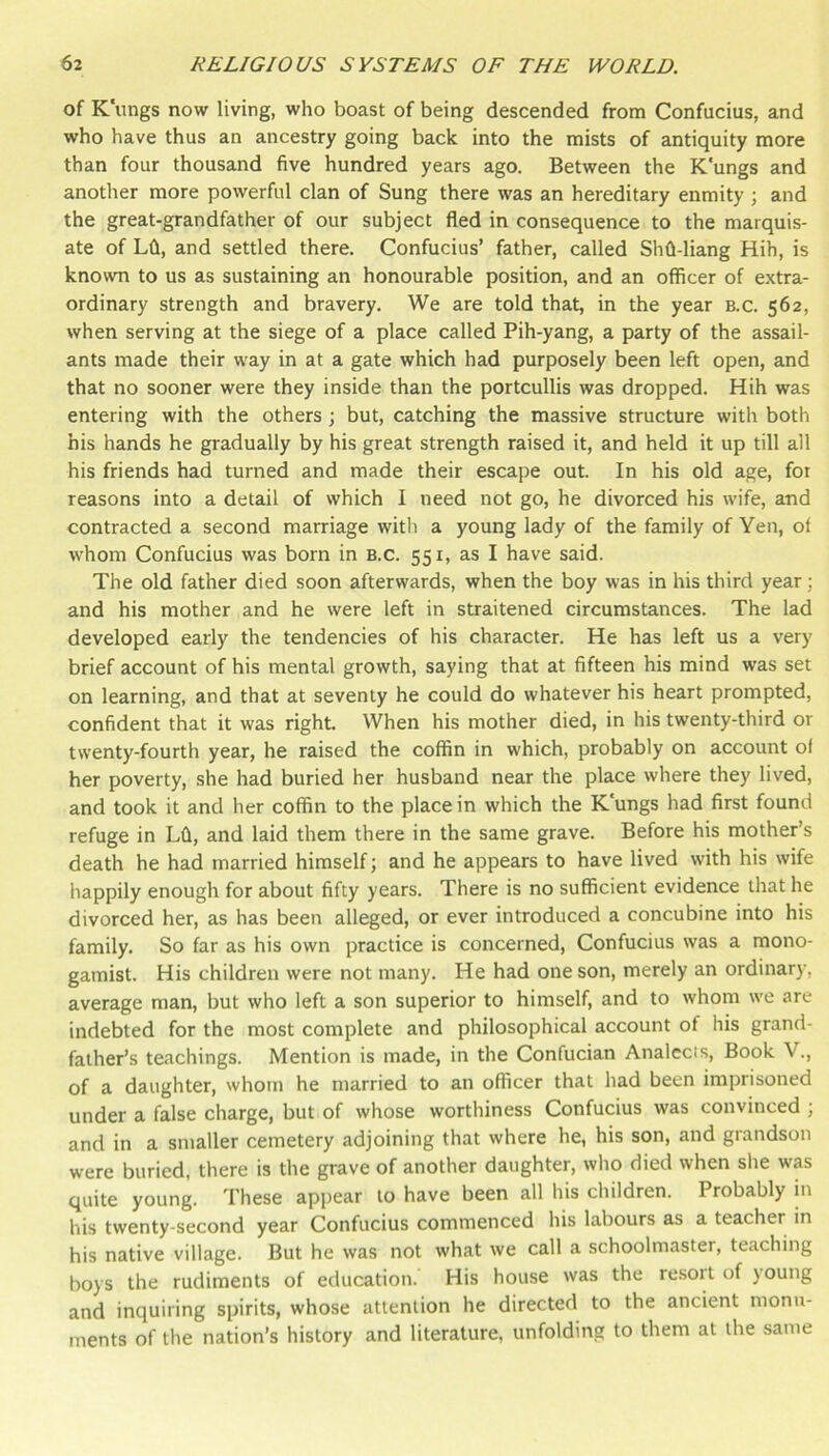 of Kungs now living, who boast of being descended from Confucius, and who have thus an ancestry going back into the mists of antiquity more than four thousand five hundred years ago. Between the K'ungs and another more powerful clan of Sung there was an hereditary enmity ; and the great-grandfather of our subject fled in consequence to the marquis- ate of Lfl, and settled there. Confucius’ father, called Shfl-liang Hih, is known to us as sustaining an honourable position, and an officer of extra- ordinary strength and bravery. We are told that, in the year b.c. 562, when serving at the siege of a place called Pih-yang, a party of the assail- ants made their way in at a gate which had purposely been left open, and that no sooner were they inside than the portcullis was dropped. Hih was entering with the others j but, catching the massive structure with both his hands he gradually by his great strength raised it, and held it up till all his friends had turned and made their escape out. In his old age, for reasons into a detail of which I need not go, he divorced his wife, and contracted a second marriage with a young lady of the family of Yen, of whom Confucius was born in B.c. 551, as I have said. The old father died soon afterwards, when the boy was in his third year; and his mother and he were left in straitened circumstances. The lad developed early the tendencies of his character. He has left us a very brief account of his mental growth, saying that at fifteen his mind was set on learning, and that at seventy he could do whatever his heart prompted, confident that it was right. When his mother died, in his twenty-third or twenty-fourth year, he raised the coffin in which, probably on account of her poverty, she had buried her husband near the place where they lived, and took it and her coffin to the place in which the K'ungs had first found refuge in Lfl, and laid them there in the same grave. Before his mother’s death he had married himself; and he appears to have lived with his wife happily enough for about fifty years. There is no sufficient evidence that he divorced her, as has been alleged, or ever introduced a concubine into his family. So far as his own practice is concerned, Confucius was a mono- gamist. His children were not many. He had one son, merely an ordinary, average man, but who left a son superior to himself, and to whom we are indebted for the most complete and philosophical account of his grand- father’s teachings. Mention is made, in the Confucian Analccis, Book V., of a daughter, whom he married to an officer that had been imprisoned under a false charge, but of whose worthiness Confucius was convinced ; and in a smaller cemetery adjoining that where he, his son, and grandson were buried, there is the grave of another daughter, who died when she was quite young. These appear to have been all his children. Probably in his twenty-second year Confucius commenced his labours as a teacher in his native village. But he was not what we call a schoolmaster, teaching boys the rudiments of education. His house was the resort of young and inquiring spirits, whose attention he directed to the ancient monu- ments of the nation’s history and literature, unfolding to them at the same