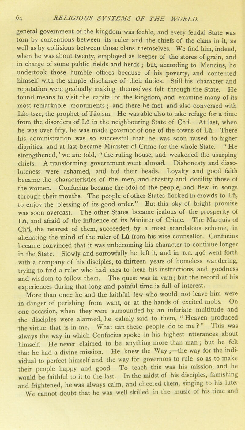 general government of the kingdom was feeble, and every feudal State was torn by contentions between its ruler and the chiefs of the clans in it, as well as by collisions between those clans themselves. We find him, indeed, when he was about twenty, employed as keeper of the stores of grain, and in charge of some public fields and herds ; but, according to Mencius, he undertook those humble offices because of his poverty, and contented himself with the simple discharge of their duties. Still his character and reputation were gradually making themselves felt through the State. He found means to visit the capital of the kingdom, and examine many of its most remarkable monuments ; and there he met and also conversed with Lao-tsze, the prophet of Taoism. He was able also to take refuge for a time from the disorders of Lfi in the neighbouring State of Ch‘i. At last, when he was over fifty; he was made governor of one of the towns of Lfi. There his administration was so successful that he was soon raised to higher dignities, and at last became Minister of Crime for the whole State. “ He strengthened,” we are told, “ the ruling house, and weakened the usurping chiefs. A transforming government went abroad. Dishonesty and disso- luteness were ashamed, and hid their heads. Loyalty and good faith became the characteristics of the men, and chastity and docility those of the women. Confucius became the idol of the people, and flew in songs through their mouths. The people of other States flocked in crowds to Lfi, to enjoy the blessing of its good order.” But this sky of bright promise was soon overcast. The other States became jealous of the prosperity of Lfi, and afraid of the influence of its Minister of Crime. The Marquis of Ch‘i, the nearest of them, succeeded, by a most scandalous scheme, in alienating the mind of the ruler of Lfi from his wise counsellor. Confucius became convinced that it was unbecoming his character to continue longer in the State. Slowly and sorrowfully he left it, and in b.c. 496 went forth with a company of his disciples, to thirteen years of homeless wandering, trying to find a ruler who had ears to hear his instructions, and goodness and wisdom to follow them. The quest was in vain; but the record of his experiences during that long and painful time is full of interest. More than once he and the faithful few who would not leave him were in danger of perishing from want, or at the hands of excited mobs. On one occasion, when they were surrounded by an infuriate multitude and the disciples were alarmed, he calmly said to them, “ Heaven produced the virtue that is in me. What can these people do to me ? ” T his was always the way in which Confucius spoke in his highest utterances about himself. He never claimed to be anything more than man; but he felt that he had a divine mission. He knew the Way the way for the indi- vidual to perfect himself and the way for governors to rule so as to make their people happy and good. To teach this was his mission, and he would be faithful to it to the last. In the midst of his disciples, famishing and frightened, he was always calm, and cheered them, singing to his lute. We cannot doubt that he was well skilled in the music of his time and