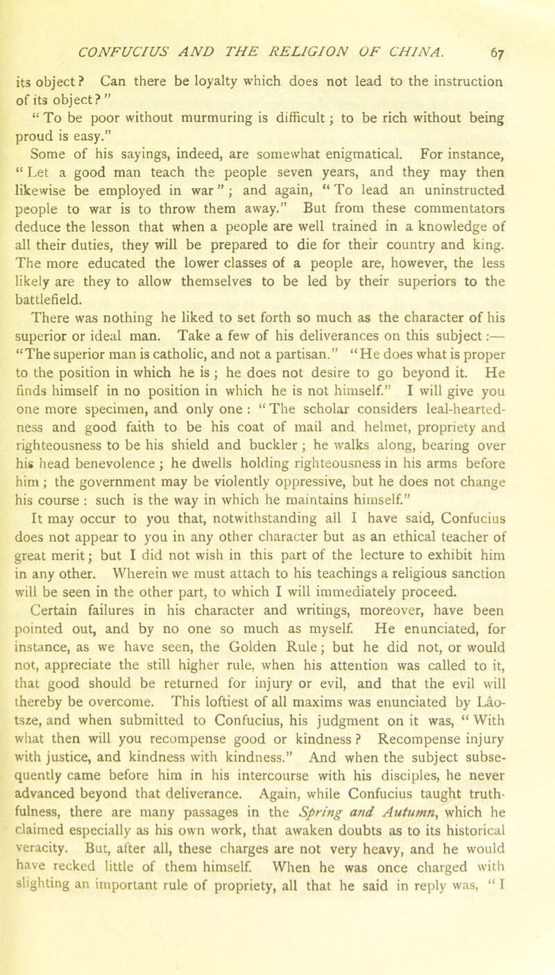 its object ? Can there be loyalty which does not lead to the instruction of its object? ” “ To be poor without murmuring is difficult; to be rich without being proud is easy.” Some of his sayings, indeed, are somewhat enigmatical. For instance, “ Let a good man teach the people seven years, and they may then likewise be employed in war”; and again, “To lead an uninstructed people to war is to throw them away.” But from these commentators deduce the lesson that when a people are well trained in a knowledge of all their duties, they will be prepared to die for their country and king. The more educated the lower classes of a people are, however, the less likely are they to allow themselves to be led by their superiors to the battlefield. There was nothing he liked to set forth so much as the character of his superior or ideal man. Take a few of his deliverances on this subject:— “The superior man is catholic, and not a partisan.” “ He does what is proper to the position in which he is; he does not desire to go beyond it. He finds himself in no position in which he is not himself.” I will give you one more specimen, and only one : “ The scholar considers leal-hearted- ness and good faith to be his coat of mail and helmet, propriety and righteousness to be his shield and buckler; he walks along, bearing over his head benevolence ; he dwells holding righteousness in his arms before him ; the government may be violently oppressive, but he does not change his course : such is the way in which he maintains himself.” It may occur to you that, notwithstanding all I have said, Confucius does not appear to you in any other character but as an ethical teacher of great merit; but I did not wish in this part of the lecture to exhibit him in any other. Wherein we must attach to his teachings a religious sanction will be seen in the other part, to which I will immediately proceed. Certain failures in his character and writings, moreover, have been pointed out, and by no one so much as myself. He enunciated, for instance, as we have seen, the Golden Rule; but he did not, or would not, appreciate the still higher rule, when his attention was called to it, that good should be returned for injury or evil, and that the evil will thereby be overcome. This loftiest of all maxims was enunciated by Lao- tsre, and when submitted to Confucius, his judgment on it was, “ With what then will you recompense good or kindness ? Recompense injury with justice, and kindness with kindness.” And when the subject subse- quently came before him in his intercourse with his disciples, he never advanced beyond that deliverance. Again, while Confucius taught truth- fulness, there are many passages in the Spring and Autumn., which he claimed especially as his own work, that awaken doubts as to its historical veracity. But, after all, these charges are not very heavy, and he would have recked little of them himself. When he was once charged with slighting an important rule of propriety, all that he said in reply was, “ 1