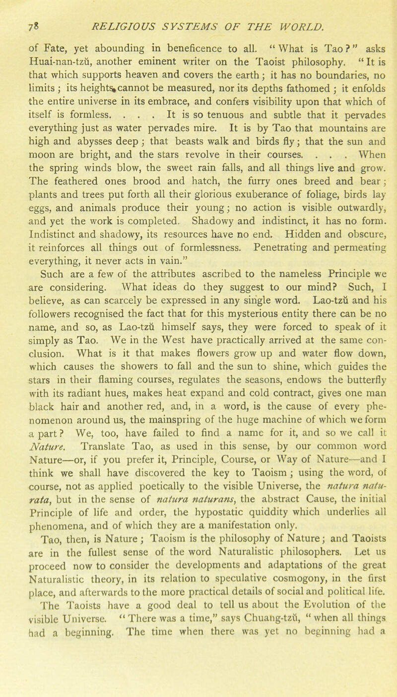 of Fate, yet abounding in beneficence to all. “ What is Tao ? ” asks Huai-nan-tzu, another eminent writer on the Taoist philosophy. “ It is that which supports heaven and covers the earth; it has no boundaries, no limits ; its height^ cannot be measured, nor its depths fathomed ; it enfolds the entire universe in its embrace, and confers visibility upon that which of itself is formless. . . . It is so tenuous and subtle that it pervades everything just as water pervades mire. It is by Tao that mountains are high and abysses deep; that beasts walk and birds fly; that the sun and moon are bright, and the stars revolve in their courses. . . . When the spring winds blow, the sweet rain falls, and all things live and grow. The feathered ones brood and hatch, the furry ones breed and bear j plants and trees put forth all their glorious exuberance of foliage, birds lay eggs, and animals produce their young; no action is visible outwardly, and yet the work is completed. Shadowy and indistinct, it has no form. Indistinct and shadowy, its resources have no end. Hidden and obscure, it reinforces all things out of formlessness. Penetrating and permeating everything, it never acts in vain.” Such are a few of the attributes ascribed to the nameless Principle we are considering. What ideas do they suggest to our mind? Such, I believe, as can scarcely be expressed in any single word. Lao-tzii and his followers recognised the fact that for this mysterious entity there can be no name, and so, as Lao-tzu himself says, they were forced to speak of it simply as Tao. We in the West have practically arrived at the same con- clusion. What is it that makes flowers grow up and water flow down, which causes the showers to fall and the sun to shine, which guides the stars in their flaming courses, regulates the seasons, endows the butterfly with its radiant hues, makes heat expand and cold contract, gives one man black hair and another red, and, in a word, is the cause of every phe- nomenon around us, the mainspring of the huge machine of which we form a part ? We, too, have failed to find a name for it, and so we call it Nature. Translate Tao, as used in this sense, by our common word Nature—or, if you prefer it. Principle, Coiuse, or Way of Nature—and I think we shall have discovered the key to Taoism; using the word, of course, not as applied poetically to the visible Universe, the natura natu- rata, but in the sense of natura naturam, the abstract Cause, the initial Principle of life and order, tlie hypostatic quiddity which underlies all phenomena, and of which they are a manifestation only. Tao, then, is Nature ; Taoism is the philosophy of Nature; and Taoists are in the fullest sense of the word Naturalistic philosophers. Let us proceed now to consider the developments and adaptations of the great Naturalistic theory, in its relation to speculative cosmogony, in the first place, and afterwards to the more practical details of social and political life. The I’aoists have a good deal to tell us about the Evolution of the visible Universe. “ There was a time,” says Chuahg-tzu, “ when all things had a beginning. The time when there was yet no beginning had a