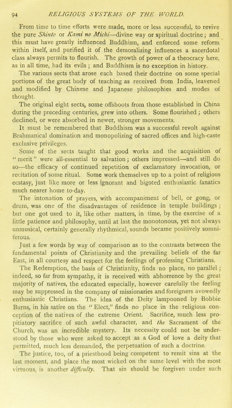 From time to time efforts were made, more or less successful, to revive the pure Shinto or Kami no Michi—divine way or spiritual doctrine; and this must have greatly influenced Buddhism, and enforced some reform within itself, and purified it of the demoralizing influences a sacerdotal class always permits to flourish. The growth of power of a theocracy here, as in all time, had its evils ; and Buddhism is no exception in history. The various sects that arose each based their doctrine on some special portions of the great body of teaching as received from India, leavened and modified by Chinese and Japanese philosophies and modes of thought. The original eight sects, some offshoots from those established in China during the preceding centuries, grew into others. Some flourished ; others declined, or were absorbed in newer, stronger movements. It must be remembered that Buddhism was a successful revolt against Brahmanical domination and monopolizing of sacred offices and high-caste exclusive privileges. Some of the sects taught that good works and the acquisition of merit ” were all-essential to salvation j others impressed—and still do so—the efficacy of continued repetition of exclamatory invocation, or recitation of some ritual. Some work themselves up to a point of religious ecstasy, just like more or less ignorant and bigoted enthusiastic fanatics much nearer home to-day. The intonation of prayers, with accompaniment of bell, or gong, or drum, was one of the disadvantages of residence in temple buildings ; but one got used to it, like other matters, in time, by the exercise of a little patience and philosophy, until at last the monotonous, yet not always unmusical, certainly generally rhythmical, sounds became positively somni- ferous. Just a few words by way of comparison as to the contrasts between the fundamental points of Christianity and the prevailing beliefs of the far East, in all courtesy and respect for the feelings of professing Christians. The Redemption, the basis of Christianity, finds no place, no parallel; indeed, so far from sympathy, it is received with abhorrence by the great majority of natives, the educated especially, however carefully the feeling may be suppressed in the company of missionaries and foreigners avowedly enthusiastic Christians. The idea of the Deity lampooned by Bobbie Burns, in his satire on the “ Elect,” finds no place in the religious con- ception of the natives of the extreme Orient. Sacrifice, much less pro- pitiatory sacrifice of such awful character, and the Sacrament of the Church, was an incredible mystery. Its necessity could not be under- stood by those who were asked to accept as a God of love a deity that permitted, much less demanded, the perpetuation of such a doctrine. The justice, too, of a priesthood being competent to remit sins at the last moment, and place the most wicked on the same level with the most virtuous, is another difficulty. That sin should be forgiven under such