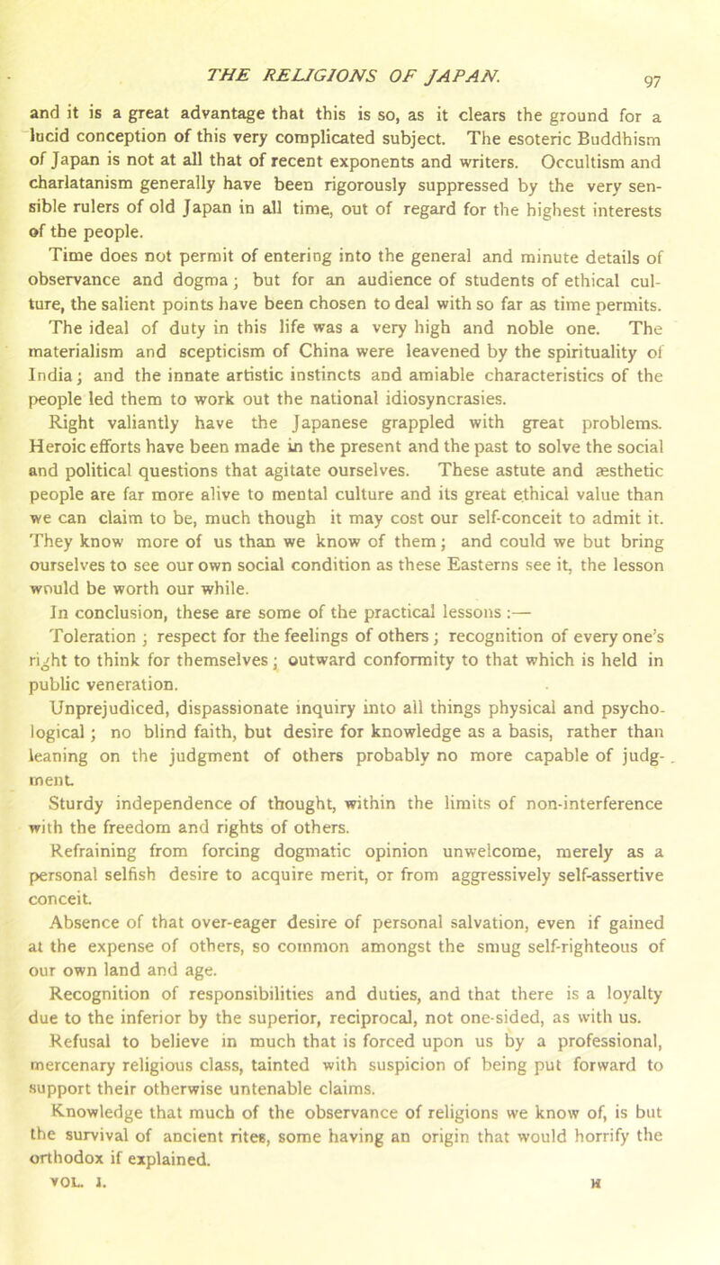 and it is a great advantage that this is so, as it clears the ground for a lucid conception of this very complicated subject. The esoteric Buddhism of Japan is not at all that of recent exponents and writers. Occultism and charlatanism generally have been rigorously suppressed by the very sen- sible rulers of old Japan in all time, out of regard for the highest interests of the people. Time does not permit of entering into the general and minute details of observance and dogma; but for an audience of students of ethical cul- ture, the salient points have been chosen to deal with so far as time permits. The ideal of duty in this life was a very high and noble one. The materialism and scepticism of China were leavened by the spirituality of India; and the innate artistic instincts and amiable characteristics of the people led them to work out the national idiosyncrasies. Right valiantly have the Japanese grappled with great problems. Heroic efforts have been made in the present and the past to solve the social and political questions that agitate ourselves. These astute and aesthetic people are far more alive to mental culture and its great ethical value than we can claim to be, much though it may cost our self-conceit to admit it. They know more of us than we know of them; and could we but bring ourselves to see our own social condition as these Easterns see it, the lesson would be worth our while. In conclusion, these are some of the practical lessons :— Toleration ; respect for the feelings of others; recognition of every one’s right to think for themselves; outward conformity to that which is held in public veneration. Unprejudiced, dispassionate inquiry into all things physical and psycho- logical ; no blind faith, but desire for knowledge as a basis, rather than leaning on the judgment of others probably no more capable of judg- ment Sturdy independence of thought, within the limits of non-interference with the freedom and rights of others. Refraining from forcing dogmatic opinion unwelcome, merely as a personal selfish desire to acquire merit, or from aggressively self-assertive conceit Absence of that over-eager desire of personal salvation, even if gained at the expense of others, so common amongst the smug self-righteous of our own land and age. Recognition of responsibilities and duties, and that there is a loyalty due to the inferior by the superior, reciprocal, not one-sided, as with us. Refusal to believe in much that is forced upon us by a professional, mercenary religious class, tainted with suspicion of being put forward to support their otherwise untenable claims. Knowledge that much of the observance of religions we know of, is but the survival of ancient rites, some having an origin that would horrify the orthodox if explained. VOL. 1. H