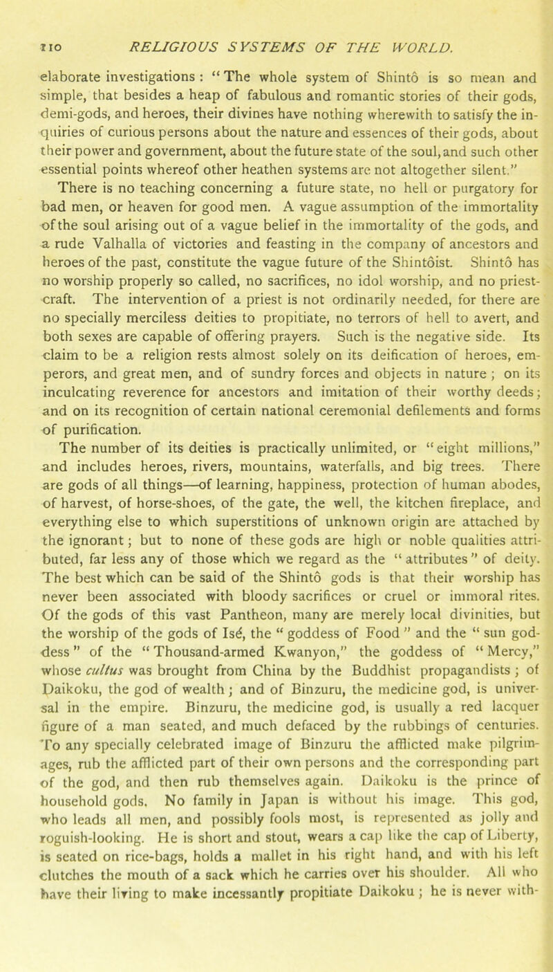 elaborate investigations : “ The whole system of Shinto is so mean and simple, that besides a heap of fabulous and romantic stories of their gods, demi-gods, and heroes, their divines have nothing wherewith to satisfy the in- quiries of curious persons about the nature and essences of their gods, about their power and government, about the future state of the soul, and such other essential points whereof other heathen systems are not altogether silent.” There is no teaching concerning a future state, no hell or purgatory for bad men, or heaven for good men. A vague assumption of the immortality of the soul arising out of a vague belief in the immortality of the gods, and a rude Valhalla of victories and feasting in the company of ancestors and heroes of the past, constitute the vague future of the Shintoist. Shinto has no worship properly so called, no sacrifices, no idol worship, and no priest- craft. The intervention of a priest is not ordinarily needed, for there are no specially merciless deities to propitiate, no terrors of hell to avert, and both sexes are capable of offering prayers. Such is the negative side. Its claim to be a religion rests almost solely on its deification of heroes, em- perors, and great men, and of sundry forces and objects in nature; on its inculcating reverence for ancestors and imitation of their worthy deeds; and on its recognition of certain national ceremonial defilements and forms of purification. The number of its deities is practically unlimited, or “ eight millions,” and includes heroes, rivers, mountains, waterfalls, and big trees. There are gods of all things—of learning, happiness, protection of human abodes, of harvest, of horse-shoes, of the gate, the well, the kitchen fireplace, and everything else to which superstitions of unknown origin are attached by the ignorant; but to none of these gods are high or noble qualities attri- buted, far less any of those which we regard as the “ attributes ” of deity. The best which can be said of the Shinto gods is that their worship has never been associated with bloody sacrifices or cruel or immoral rites. Of the gods of this vast Pantheon, many are merely local divinities, but the worship of the gods of Is^, the “ goddess of Food ” and the “ sun god- dess ” of the “ Thousand-armed Kwanyon,” the goddess of “ Mercy,” whose cu//us was brought from China by the Buddhist propagandists ; of Daikoku, the god of wealth; and of Binzuru, the medicine god, is univer- sal in the empire. Binzuru, the medicine god, is usually a red lacquer figure of a man seated, and much defaced by the rubbings of centuries. To any specially celebrated image of Binzuru the afflicted make pilgrim- ages, nib the afflicted part of their own persons and the corresponding part of the god, and then rub themselves again. Daikoku is the prince of household gods. No family in Japan is without his image. This god, who leads all men, and possibly fools most, is represented as jolly and roguish-looking. He is short and stout, wears a ca[) like the cap of Liberty, is seated on rice-bags, holds a mallet in his right hand, and with his left clutches the mouth of a sack which he carries over his shoulder. All who have their living to make incessantly propitiate Daikoku ; he is never with-