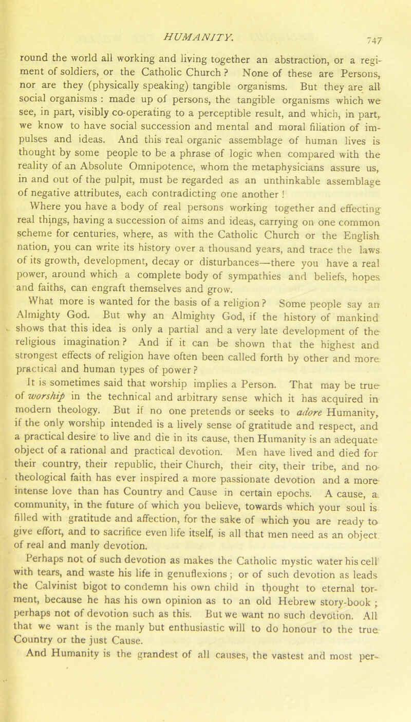 747 round the world all working and living together an abstraction, or a regi- ment of soldiers, or the Catholic Church ? None of these are Persons, nor are they (physically speaking) tangible organisms. But they are all social organisms ; made up of persons, the tangible organisms which we see, in part, visibly co-operating to a perceptible result, and which, in part, we know to have social succession and mental and moral filiation of im- pulses and ideas. And this real organic assemblage of human lives is thought by some people to be a phrase of logic when compared with the reality of an Absolute Omnipotence, whom the metaphysicians assure us, in and out of the pulpit, must be regarded as an unthinkable assemblage of negative attributes, each contradicting one another! Where you have a body of real persons working together and effecting real things, having a succession of aims and ideas, carrying on one common scheme for centuries, where, as with the Catholic Church or the English nation, you can write its history over a thousand years, and trace the laws of its growth, development, decay or disturbances—there you have a real power, around which a complete body of sympathies and beliefs, hopes and faiths, can engraft themselves and grow. What more is wanted for the basis of a religion ? Some people say air Almighty God. But why an Almighty God, if the history of mankind .. shows that this idea is only a partial and a very late development of tho religious imagination? And if it can be shown that the highest and strongest effects of religion have often been called forth by other and more practical and human types of power ? It is sometimes said that worship implies a Person. That may be true of worship in the technical and arbitrary sense which it has acquired in modern theology. But if no one pretends or seeks to adore Humanity, if the only worship intended is a lively sense of gratitude and respect, and a practical desire to live and die in its cause, then Humanity is an adequate object of a rational and practical devotion. Men have lived and died for their country, their republic, their Church, their city, their tribe, and nO' . theological faith has ever inspired a more passionate devotion and a more intense love than has Country and Cause in certain epochs. A cause, a community, in the future of which you believe, towards which your soul is filled with gratitude and affection, for the sake of which you are ready to give effort, and to sacrifice even life itself, is all that men need as an object of real and manly devotion. Perhaps not of such devotion as makes the Catholic mystic water his cell with tears, and waste his life in genuflexions; or of such devotion as leads the Calvinist bigot to condemn his own child in tljought to eternal tor- ment, because he has his own opinion as to an old Hebrew story-book ; perhaps not of devotion such as this. But we want no such devotion. All that we want is the manly but enthusiastic will to do honour to the true Country or the just Cause. And Humanity is the grandest of all causes, the vastest and most per-