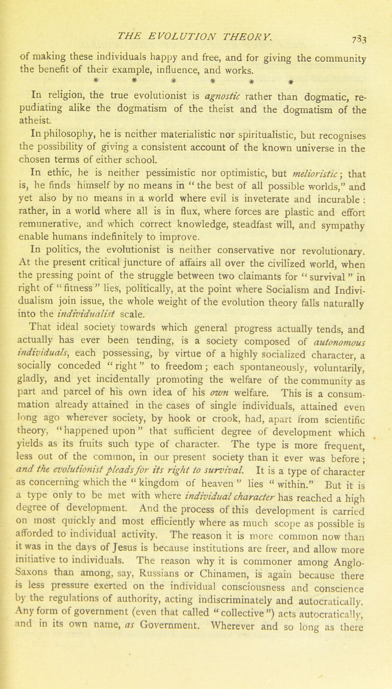 753 of making these individuals happy and free, and for giving the community the benefit of their example, influence, and works. ****** In religion, the true evolutionist is agnostic rather than dogmatic, re- pudiating alike the dogmatism of the theist and the dogmatism of the atheist. In philosophy, he is neither materialistic nor spiritualistic, but recognises the possibility of giving a consistent account of the known universe in the chosen terms of either school. In ethic, he is neither pessimistic nor optimistic, but nidioristic \ that is, he finds himself by no means in “ the best of all possible worlds,” and yet also by no means in a world where evil is inveterate and incurable : rather, in a world where all is in flux, where forces are plastic and efifort remunerative, and which correct knowledge, steadfast will, and sympathy enable humans indefinitely to improve. In politics, the evolutionist is neither conservative nor revolutionary. At the present critical juncture of affairs all over the civilized world, when the pressing point of the struggle between two claimants for “ survival ” in right of “fitness” lies, politically, at the point where Socialism and Indivi- dualism join issue, the whole weight of the evolution theory falls naturally into the mdividualist scale. That ideal society towards which general progress actually tends, and actually has ever been tending, is a society composed of autonomous individuals, each possessing, by virtue of a highly socialized character, a socially conceded “ right ” to freedom; each spontaneously, voluntarily, gladly, and yet incidentally promoting the welfare of the community as part and parcel of his own idea of his own welfare. This is a consum- mation already attained in the cases of single individuals, attained even long ago wherever society, by hook or crook, had, apart from scientific theory, “ happened upon ” that sufficient degree of development which yields as its fruits such type of character. The type is more frequent, less out of the common, in our present society than it ever was before ; and the evolutionist pleads for its right to survival. It is a type of character as concerning which the “ kingdom of heaven ” lies “ within.” But it is a type only to be met with where individual character \\z.% reached a high degree of development. And the process of this development is carried on most quickly and most efficiently where as much scope as possible is afforded to individual activity. The reason it is more common now than it was in the days of Jesus is because institutions are freer, and allow more initiative to individuals. The reason why it is commoner among Anglo- Saxons than among, say, Russians or Chinamen, is again because there is less pressure exerted on the individual consciousness and conscience by the regulations of authority, acting indiscriminately and autocratically. Any form of government (even that called “collective”) acts autocratically, and in its own name, as Government, Wherever and so long as there