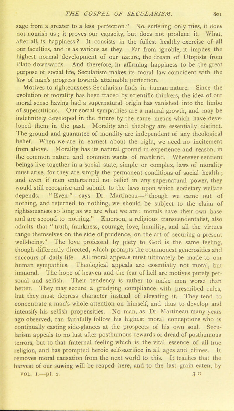 sage from a greater to a less perfection.” No, suffering only tries, it does not nourish us ; it proves our capacity, but does not produce it. What, after all, is happiness ? It consists in the fullest healthy exercise of all our faculties, and is as various as they. Far from ignoble, it implies the highest normal development of our nature, the dream of Utopists from Plato downwards. And therefore, in affirming happiness to be the great purpose of social life, Secularism makes its moral law coincident with the law of man’s progress towards attainable perfection. Motives to righteousness Secularism finds in human nature. Since the evolution of morality has been traced by scientific thinkers, the idea of our moral sense having had a supernatural origin has vanished into the limbo of superstitions. Our social sympathies are a natural growth, and may be indefinitely developed in the future by the same means which have deve- loped them in the past. Morality and theology are essentially distinct. The ground and guarantee of morality are independent of any theological belief. When we are in earnest about the right, we need no incitement from above. Morality has its natural ground in experience and reason, in the common nature and common wants of mankind. Wherever sentient beings live together in a social state, simple or complex, laws of morality must arise, for they are simply the permanent conditions of social health ; and even if men entertained no belief in any supernatural power, they would still recognise and submit to the laws upon which societary welfare depends. “ Even ”—says Dr. Martineau—“ though we came out of nothing, and returned to nothing, we should be subject to the claim of righteousness so long as we are what we are: morals have their own base and are second to nothing.” Emerson, a religious transcendentalist, also admits that “ truth, frankness, courage, love, humility, and all the virtues range themselves on the side of prudence, on the art of securing a present well-being.” The love professed by piety to God is the same feeling, though differently directed, which prompts the commonest generosities and succours of daily life. All moral appeals must ultimately be made to our human sympathies. Theological appeals are essentially not moral, but immoral. The hope of heaven and the fear of hell are motives purely per- sonal and selfish. Their tendency is rather to make men worse than better. They may secure a grudging compliance with prescribed rules, but they must depress character instead of elevating it. They tend to concentrate a man’s whole attention on himself, and thus to develop and intensify his selfish propensities. No man, as Dr. Martineau many years ago observed, can faithfully follow his highest moral conceptions who is continually casting side-glances at the prospects of his own soul. Secu- larism appeals to no lust after posthumous rewards or dread of posthumous terrors, but to that fraternal feeling which is the vital essence of all true religion, and has prompted heroic self-sacrifice in all ages and climes. It removes moral causation from the next world to this. It teaches that the harvest of our sowing will be reaped here, and to the last grain eaten, by VOL. 1.—pt. 2. .•? G
