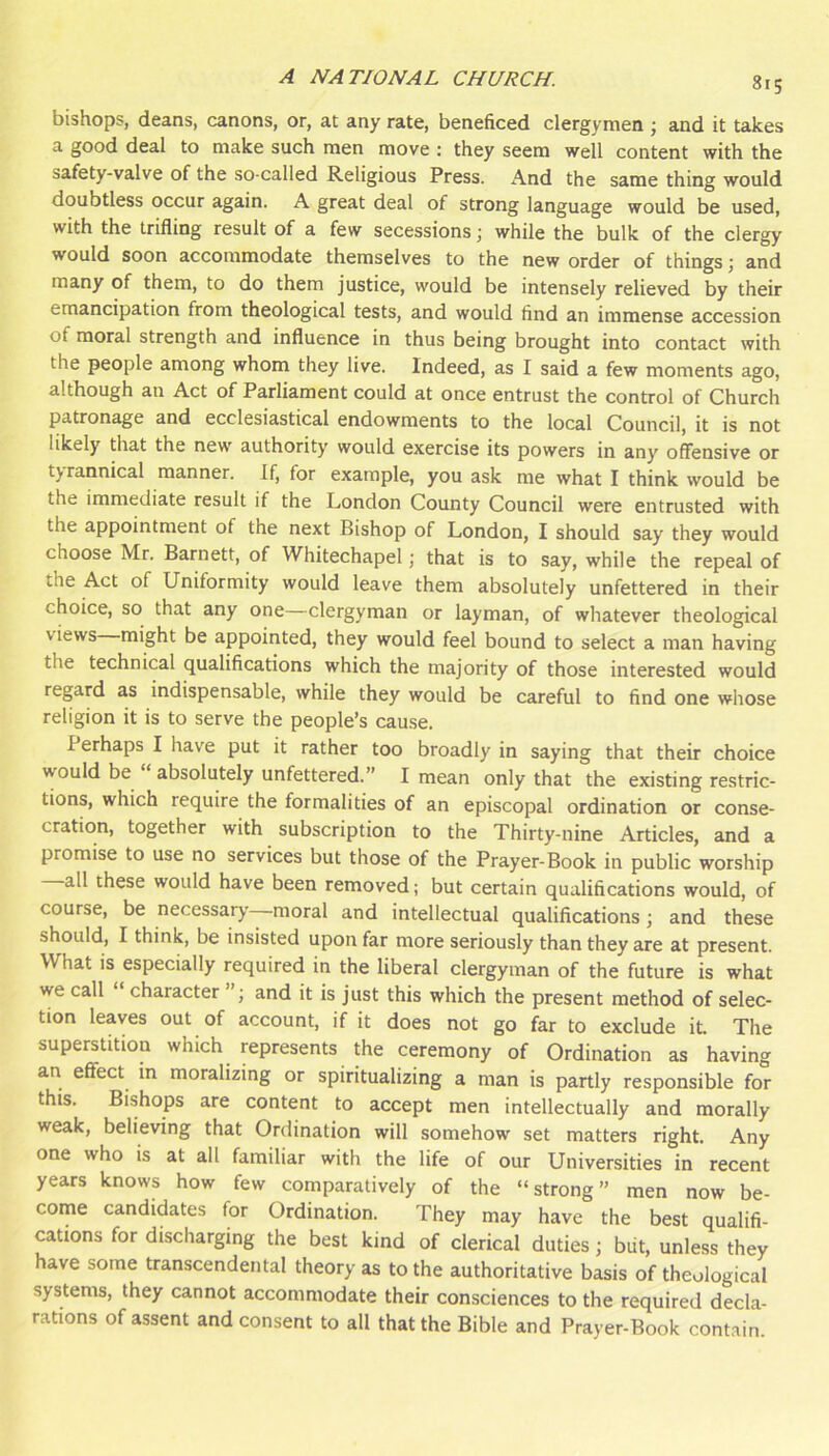 bishops, deans, canons, or, at any rate, beneficed clergymen ; and it takes a good deal to make such men move ; they seem well content with the safety-valve of the so-called Religious Press. And the same thing would doubtless occur again. A great deal of strong language would be used, with the trifling result of a few secessions \ while the bulk of the clergy would soon accommodate themselves to the new order of things j and many of them, to do them justice, would be intensely relieved by their emancipation from theological tests, and would find an immense accession of moral strength and influence in thus being brought into contact with the people among whom they live. Indeed, as I said a few moments ago, although an Act of Parliament could at once entrust the control of Church patronage and ecclesiastical endowments to the local Council, it is not likely that the new authority would exercise its powers in any offensive or tyrannical manner. If, for example, you ask me what I think would be the immediate result if the London County Council were entrusted with the appointment of the next Bishop of London, I should say they would choose Mr. Barnett, of Whitechapel; that is to say, while the repeal of the Act of Uniformity would leave them absolutely unfettered in their choice, so that any one—clergyman or layman, of whatever theological views might be appointed, they would feel bound to select a man having the technical qualifications which the majority of those interested would regard as indispensable, while they would be careful to find one whose religion it is to serve the people’s cause. Perhaps I have put it rather too broadly in saying that their choice would be ‘ absolutely unfettered.” I mean only that the existing restric- tions, which require the formalities of an episcopal ordination or conse- cration, together with subscription to the Thirty-nine Articles, and a promise to use no services but those of the Prayer-Book in public worship all these would have been removed; but certain qualifications would, of course, be necessary moral and intellectual qualifications; and these should, I think, be insisted upon far more seriously than they are at present. What is especially required in the liberal clergyman of the future is what we call character ’ ; and it is just this which the present method of selec- tion leaves out of account, if it does not go far to exclude it. The superstition which represents the ceremony of Ordination as having an effect in moralizing or spiritualizing a man is partly responsible for this. Bishops are content to accept men intellectually and morally weak, believing that Ordination will somehow set matters right. Any one who is at all familiar with the life of our Universities in recent years knows how few comparatively of the “strong” men now be- come candidates for Ordination. They may have the best qualifi- cations for discharging the best kind of clerical duties; biit, unless they have some transcendental theory as to the authoritative basis of theological systems, they cannot accommodate their consciences to the required decla- rations of assent and consent to all that the Bible and Prayer-Book contain.