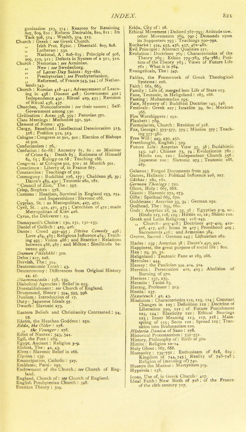 ganization 513, 514 ; Reasons for Retaining 807, 809, 810 : Reform Desirable, 810, 811 ; Its Task 508, 514 ; Wealth, 514, 515. Church : Greek : stt Greek Church. „ Irish Prot. Episc. : Disestabl. 807, 808. ,, Lutheran : 53a. „ National, A : 806-819 ; Principle of 508, 509. Sto. 511: Defects in System of a 511, 5x2. Church : Nestorian : ste Armiman. „ New : ire Swedenborg. „ of Latter-Day Saints: 657-682. „ Presbyterian : sec Presbyterianism. ,, Reformed, of France 543, 544 ;of Nether- laixds 543. Church : Russian 418-441; Advancement of Learn- ing in 438 : Dissent 428 : Government 422 ; Independence 430 ; Ritual 429, 433 ; Revision of Ritual 436, 437. Churches, Nonconformist: see their names ; Self- Government among 530. Civilization ; Aztec 358, 359 : Peruvian 371. Class Meetings; Methodist 591, 592. Clement of Rome: 473. Clergy, Beneficed: Intellectual Deterioration 515, 516 : Position 5x2, 513. Cologne: Congress at 501, 502 ; Election of Bishops at 502. Confucianism ; 76. Confucius : 6x-68 ; Ancestry 6x, 62 ; as Minister of Crime 64 ; Death 65 ; Estimate of Himself 64, 65 ; Eulogy on 68 ; Teaching x66. Congress: at Cologne501, 502; at Munich sox. Conscience : Liberty of, in France 687. Constantine: Teachings of 525. Cosmogony : Buddhist 176, 177; Chaldean 38, 39; Dante’s 489, 490 ; Teutonic 280, 281. “ Council of Zion, The : 597. Crisp, Stephen : 578. Customs : Heathen, Survival in England 253, 254. ,, and Superstitions : Slavonic 268. Cyprian, St. : as Metropolitan, 427, 472. Cyril, St. : 422, 471, 473 ; Catechism of 472 ; made Metropolitan of Kiev 426. Cyrus, the Deliverer: 23. Damayami's Choice : 130, 131, i32-x3s. Daniel of Galitch : 425, 426. Dante: Creed 492-495 : Divine Comedy 496; Love 484, 485 ; Religious Influence 484 ; Teach- ing 495 ; Vision 486; and Beatrice: Relations between 486, 487 ; and Milton : Similitude be- tween 496. Darwen P&dsh&hi'. 310. Delos; 227, 228. Dervish, The: J24. Deuteronomic 1 orah : 43. Deuteronomy: Differences from Original History 44. 45- , Dhammafiada: 158, 159. Diabolical Agencies : Belief in 255. Disestablishment; see Church of England. Drummond, Henry : 594, 595, 596. Dualism: Introduction of 17. Duty; Japanese Ideals 97. Dwarfs: Slavonic 273. Eastern Beliefs and Christianity Contrasted : 94, 9S- E&stre, the Heathen Goddess : 252. Edda, the Older; 278. ,, the younger: 278. Edict of Nantes: 543, 544. Egil, the Poet: 289. Egypt, Ancient : Religion 3-9. Elohist, The; 42, 43. Elves : Slavonic Belief in 266. Ely.sion : 237. Emancipation, Catholic: 527. Emblems, Parsi: 192. Endowment of the Church: see Church of Eng- land. England, Church of: see Church of England. English Presbyterian Church : 548. Era.stian Theory : 509. Eridu, City of: 16. Ethical Movement; Defined 787-793; Attitude tow. other Movements 789, 790 ; Demands upon its Supporters 793 ; Teachings 790-792. Eucharist: 454, 455, 456, 457, 462-482. Evil Principle : Abstract Qualities X71. Evolution : Doctrines 769 ; Characteristics of the Theory 769 ; Ethics 779-^83, 784-786; Posi- tion of the Theory 783 : Views of Future Life 781 ; What it is 784. Evangelicals, The: 547. Fables, the Framework of Greek Theological. Systems: 216. Faith: 662, 663. Family : Life of, merged into Life of State 223. Fane, Teutonic, in Heligoland : 285, 286. Fasting : Muhammadan 295. Fate, Mystery of: Buddhist Doctrine 145, 146. Festivals: Greek 227; Israelite 59, 60; Mexican 366. Fire Worshippers: 192. Flauhert: 789. Formularies, Church : Revision of 5x8. Fox, George: 575-577, 579 '. Mission 577; Teach- ing 577-580. Free Will: 449, 450, 451. Freethought, English ; 529. Future Life: Assyrian View 37, 38; Buddhistic 145, X46 ; Chinese 73, 74 ; Evolutionist 781 : Hindu X20, x2x : Independent’Church 556; Japanese too; Slavonic 275; Teutonic 286, 287. Galanus: Forged Documents from 395. Games, Hellenic : Political Influence 226, 227. Gdihas; 180, 181. German Theology: 721. Ghost, Holy : 667, 668. Giants : Slavonic 272, 273. Gifts : Spiritual 669, 670. Goddesses : Assyrian 33, 34 : German 952. Godhead, The : 659, 660. Gods : Assyrian 28, 34, 35, 36 ; Egyptian 5-9, 10; Hindu 1x5, xxB, X19 ; Hittite xo, xa; Shinto ixo. Greek and Latin Religions: 216-245. „ Church: 405-418; Doctrines 407-409, 410- 416, 4x7, 4x8 ; Icons in 417 ; Priesthood 409 ; Sacraments 4x6 ; and Armenian 384. Groves, Sacred : German 249 ; Lithuarian 26a. Hades : 239 ; Assyrian 38 ; Dante’s 490J 491. Happiness, the great purpose of social life : 801. Hea : 29, 30, 3x. Heligoland : Teutonic Fane at 285, 286. Hercules; 444. Heresy: the Paulician 394. 404, 524. Heretics: Persecution 402, 403 j Abolition of Burning of 570. Hermes : 2^7, 239. Hermits : 1 aoist 83. Herzog, Professor: 503. Hestia: 237. Hejcateuck : 42, 43. Hinduism : Characteristics 1x2, X13, 1x4 ; Constant Changes in 125 ; Definition 112 ; Doctrine of Liberation 120, 121 ; of Future Punishment 123, 124: Elasticity 122 ; Ethical Bearings 123; Inner Meaning 113, 1x7, 118; Main- spring of 125: Sects 122; Spread 119 ; Tran- sition into Brahmanism 120. Historia Danica of Saxo : 278. Historical Protestantism: 531-551. History, Philosophy of: Birth of 560. Hittite: Religion 10-X4. Holy Ghost: 667, 668. . , , , , Humanity; 739-751; Enthusiasm of 618, 619; Kingdom of 744..745: Reality of 746-748;. Religion of (meaning of) 740. Huseyn ibn Mansur: Martyrdom3x9. Hypereia : 238. Icons, Use of, in Greek Church: 417. Ideal Faith; New Birth of 726; of the France of the x8th century 727.