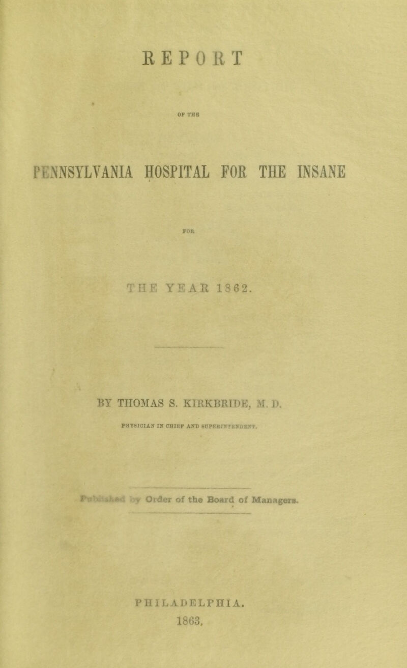 E E P 0 R T OP THB PENNSYLVANIA HOSPITAL FOR THE INSANE POR THE YEAR 186 2. BY THOMAS S. KIRKBRIDP^, M. I), PBT?IOIA!f IK CHIEF AKD BOPKBIKTKKDEKT. iTjf Order of the Botird of Managers. PHILADELPHIA. 1863,