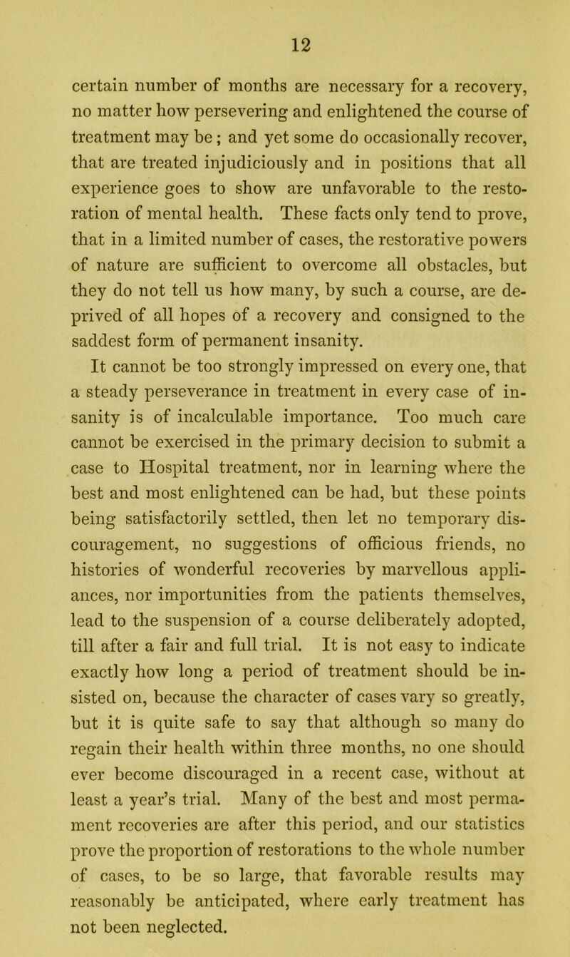 certain number of months are necessary for a recovery, no matter how persevering and enlightened the course of treatment may be; and yet some do occasionally recover, that are treated injudiciously and in positions that all experience goes to show are unfavorable to the resto- ration of mental health. These facts only tend to prove, that in a limited number of cases, the restorative powers of nature are sufficient to overcome all obstacles, but they do not tell us how many, by such a course, are de- prived of all hopes of a recovery and consigned to the saddest form of permanent insanity. It cannot be too strongly impressed on every one, that a steady perseverance in treatment in every case of in- sanity is of incalculable importance. Too much care cannot be exercised in the primary decision to submit a case to Hospital treatment, nor in learning where the best and most enlightened can be had, but these points being satisfactorily settled, then let no temporary dis- couragement, no suggestions of officious friends, no histories of wonderful recoveries by marvellous appli- ances, nor importunities from the patients themselves, lead to the suspension of a course deliberately adopted, till after a fair and full trial. It is not easy to indicate exactly how long a period of treatment should be in- sisted on, because the character of cases vary so greatly, but it is quite safe to say that although so many do regain their health within three months, no one should ever become discouraged in a recent case, without at least a year’s trial. Many of the best and most perma- ment recoveries are after this period, and our statistics prove the proportion of restorations to the whole number of cases, to be so large, that favorable results may reasonably be anticipated, where early treatment has not been neglected.