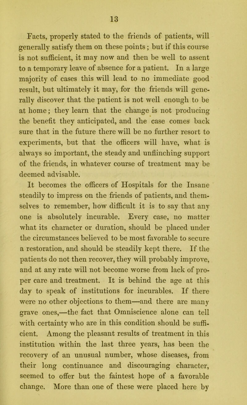 Facts, properly stated to the friends of patients, will generally satisfy them on these points; but if this course is not sufficient, it may now and then be well to assent to a temporary leave of absence for a patient. In a large majority of cases this will lead to no immediate good result, but ultimately it may, for the friends will gene- rally discover that the patient is not well enough to be at home; they learn that the change is not producing the benefit they anticipated, and the case comes back sure that in the future there will be no further resort to experiments, but that the officers will have, what is always so important, the steady and unflinching support of the friends, in whatever course of treatment may be deemed advisable. It becomes the officers of Hospitals for the Insane steadily to impress on the friends of patients, and them- selves to remember, how difficult it is to say that any one is absolutely incurable. Every case, no matter what its character or duration, should be placed under the circumstances believed to be most favorable to secure a restoration, and should be steadily kept there. If the patients do not then recover, they will probably improve, and at any rate will not become worse from lack of pro- per care and treatment. It is behind the age at this day to speak of institutions for incurables. If there were no other objections to them—and there are many grave ones,—the fact that Omniscience alone can tell with certainty who are in this condition should be suffi- cient. Among the pleasant results of treatment in this institution within the last three years, has been the recovery of an unusual number, whose diseases, from their long continuance and discouraging character, seemed to offer but the faintest hope of a favorable change. More than one of these were placed here by