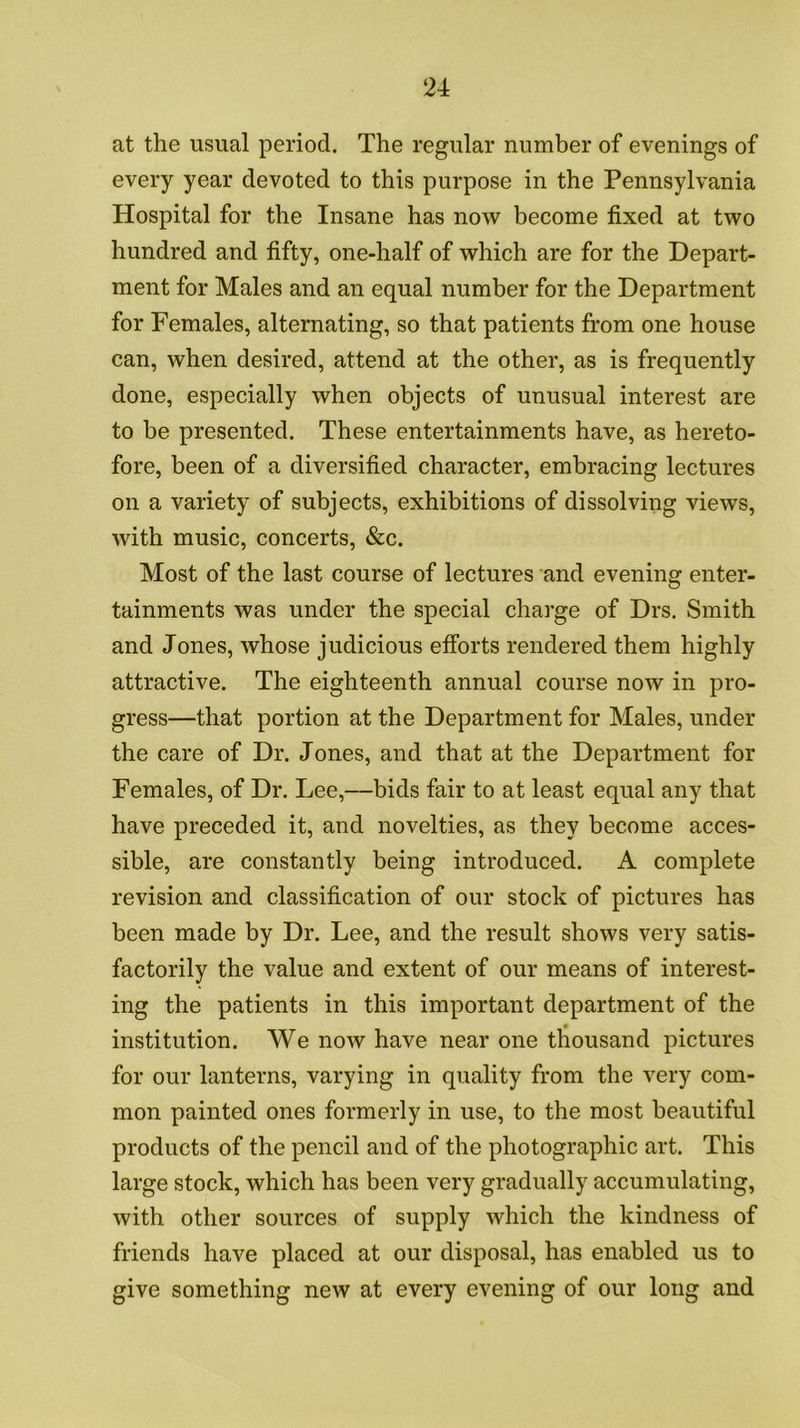 at the usual period. The regular number of evenings of every year devoted to this purpose in the Pennsylvania Hospital for the Insane has now become fixed at two hundred and fifty, one-half of which are for the Depart- ment for Males and an equal number for the Department for Females, alternating, so that patients from one house can, when desired, attend at the other, as is frequently done, especially when objects of unusual interest are to be presented. These entertainments have, as hereto- fore, been of a diversified character, embracing lectures on a variety of subjects, exhibitions of dissolving views, with music, concerts, &c. Most of the last course of lectures and evening enter- tainments was under the special charge of Drs. Smith and Jones, whose judicious efibrts rendered them highly attractive. The eighteenth annual course now in pro- gress—that portion at the Department for Males, under the care of Dr. Jones, and that at the Department for Females, of Dr. Lee,—bids fair to at least equal any that have preceded it, and novelties, as they become acces- sible, are constantly being introduced. A complete revision and classification of our stock of pictures has been made by Dr. Lee, and the result shows very satis- factorily the value and extent of our means of interest- ing the patients in this important department of the institution. We now have near one tliousand pictures for our lanterns, varying in quality from the very com- mon painted ones formerly in use, to the most beautiful products of the pencil and of the photographic art. This large stock, which has been very gradually accumulating, with other sources of supply which the kindness of friends have placed at our disposal, has enabled us to give something new at every evening of our long and