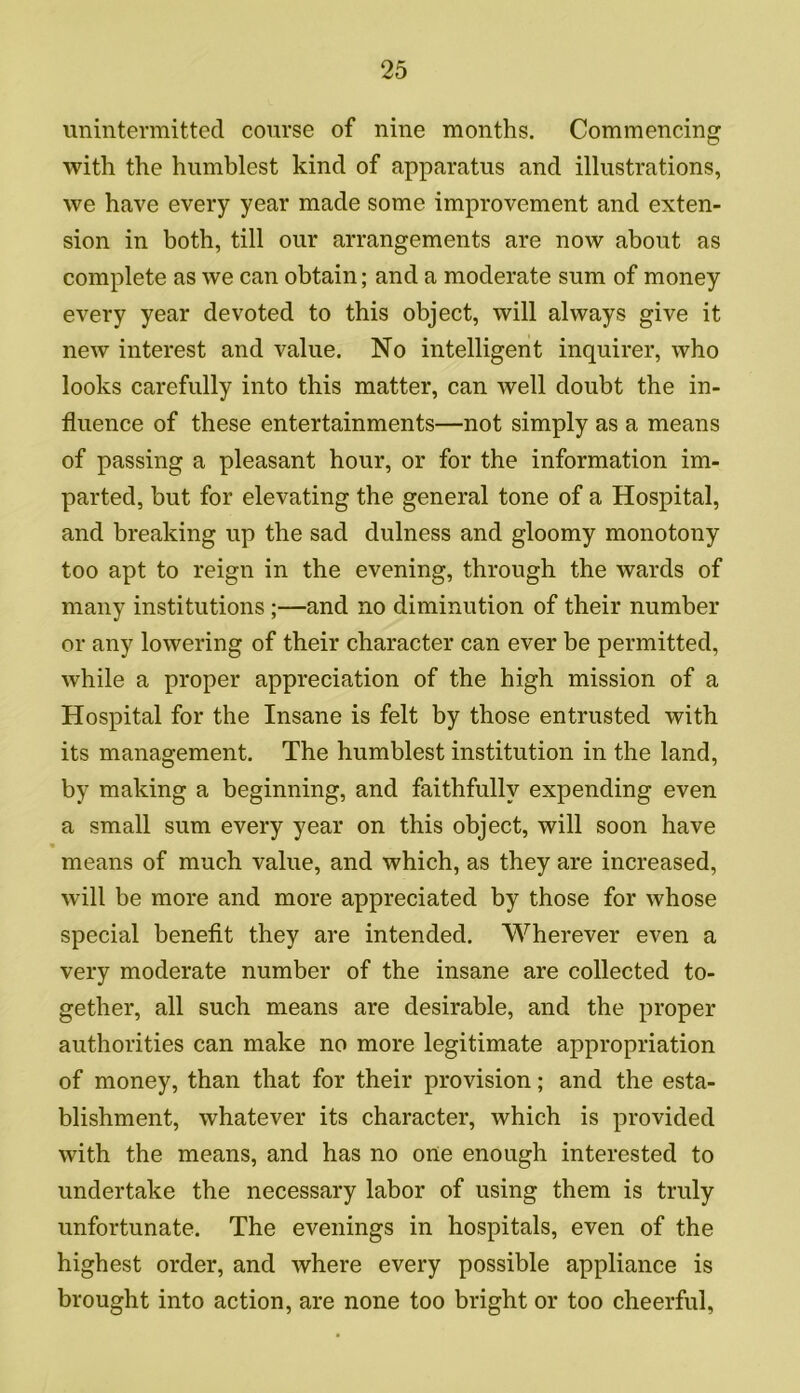 unintermitted course of nine months. Commencing with the humblest kind of apparatus and illustrations, we have every year made some improvement and exten- sion in both, till our arrangements are now about as complete as we can obtain; and a moderate sum of money every year devoted to this object, will always give it new interest and value. No intelligent inquirer, who looks carefully into this matter, can well doubt the in- fluence of these entertainments—not simply as a means of passing a pleasant hour, or for the information im- parted, but for elevating the general tone of a Hospital, and breaking up the sad dulness and gloomy monotony too apt to reign in the evening, through the wards of many institutions ;—and no diminution of their number or any lowering of their character can ever be permitted, while a proper appreciation of the high mission of a Hospital for the Insane is felt by those entrusted with its management. The humblest institution in the land, by making a beginning, and faithfully expending even a small sum every year on this object, will soon have « means of much value, and which, as they are increased, will be more and more appreciated by those for whose special benefit they are intended. Wherever even a very moderate number of the insane are collected to- gether, all such means are desirable, and the proper authorities can make no more legitimate appropriation of money, than that for their provision; and the esta- blishment, whatever its character, which is provided with the means, and has no one enough interested to undertake the necessary labor of using them is truly unfortunate. The evenings in hospitals, even of the highest order, and where every possible appliance is brought into action, are none too bright or too cheerful,