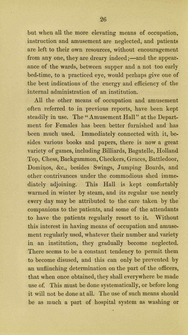 but when all the more elevating means of occupation, instruction and amusement are neglected, and patients are left to their own resources, without encouragement from any one, they are dreary indeed;—and the appear- ance of the wards, between supper and a not too early bed-time, to a practiced eye, would perhaps give one of the best indications of the energy and efficiency of the internal administration of an institution. All the other means of occupation and amusement often referred to in previous reports, have been kept steadily in use. The “ Amusement Hall” at the Depart- ment for Females has been better furnished and has been much used. Immediately connected with it, be- sides various books and papers, there is now a great variety of games, including Billiards, Bagatelle, Holland Top, Chess, Backgammon, Checkers, Graces, Battledoor, Domipos, &c., besides Swings, Jumping Boards, and other contrivances under the commodious shed imme- diately adjoining. This Hall is kept comfortably warmed in winter by steam, and its regular use nearly every day may be attributed to the care taken by the companions to the patients, and some of the attendants to have the patients regularly resort to it. Without this interest in having means of occupation and amuse- ment regularly used, whatever their number and variety in an institution, they gradually become neglected. There seems to be a constant tendency to permit them to become disused, and this can only be prevented by an unflinching determination on the part of the officers, that when once obtained, they shall everywhere be made use of. This must be done systematically, or before long it will not be done at all. The use of such means should be as much a part of hospital system as washing or