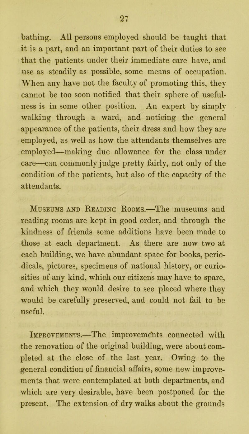 bathing. All persons employed should be taught that it is a part, and an important part of their duties to see that the patients under their immediate care have, and use as steadily as possible, some means of occupation. When any have not the faculty of promoting this, they cannot be too soon notified that their sphere of useful- ness is in some other position. An expert by simply walking through a ward, and noticing the general appearance of the patients, their dress and how they are employed, as well as how the attendants themselves are employed—making due allowance for the class under care—can commonly judge pretty fairly, not only of the condition of the patients, but also of the capacity of the attendants. Museums and Reading Rooms.—The museums and reading rooms are kept in good order, and through the kindness of friends some additions have been made to those at each department. As there are now two at each building, we have abundant space for books, perio- dicals, pictures, specimens of national history, or curio- sities of any kind, which our citizens may have to spare, and which they would desire to see placed where they would be carefully preserved, and could not fail to be useful. Improvements.—The improvemeTits connected with the renovation of the original building, were about com- pleted at the close of the last year. Owing to the general condition of financial affairs, some new improve- ments that were contemplated at both departments, and which are very desirable, have been postponed for the present. The extension of dry walks about the grounds