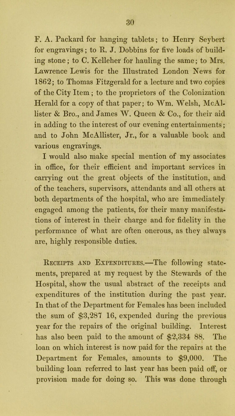 F. A. Packard for hanging tablets; to Henry Seybert for engravings; to K. J. Dobbins for five loads of build- ing stone; to C. Kelleher for hauling the same; to Mrs. Lawrence Lewis for the Illustrated London News for 1862; to Thomas Fitzgerald for a lecture and two copies of the City Item ; to the proprietors of the Colonization Herald for a copy of that paper; to Wm. Welsh, McAl- lister & Bro., and James W. Queen & Co., for their aid in adding to the interest of our evening entertainments; and to John McAllister, Jr., for a valuable book and various engravings. I would also make special mention of my associates in ofiice, for their efilcient and important services in carrying out the great objects of the institution, and of the teachers, supervisors, attendants and all others at both departments of the hospital, who are immediately engaged among the patients, for their many manifesta- tions of interest in their charge and for fidelity in the performance of what are often onerous, as they always are, highly responsible duties. Receipts and Expenditures.—The following state- ments, prepared at my request by the Stewards of the Hospital, show the usual abstract of the receipts and expenditures of the institution during the past year. In that of the Department for Females has been included the sum of $3,287 16, expended during the previous year for the repairs of the original building. Interest has also been paid to the amount of $2,334 88. The loan on which interest is now paid for the repairs at the Department for Females, amounts to $9,000. The building loan referred to last year has been paid off, or provision made for doing so. This was done through