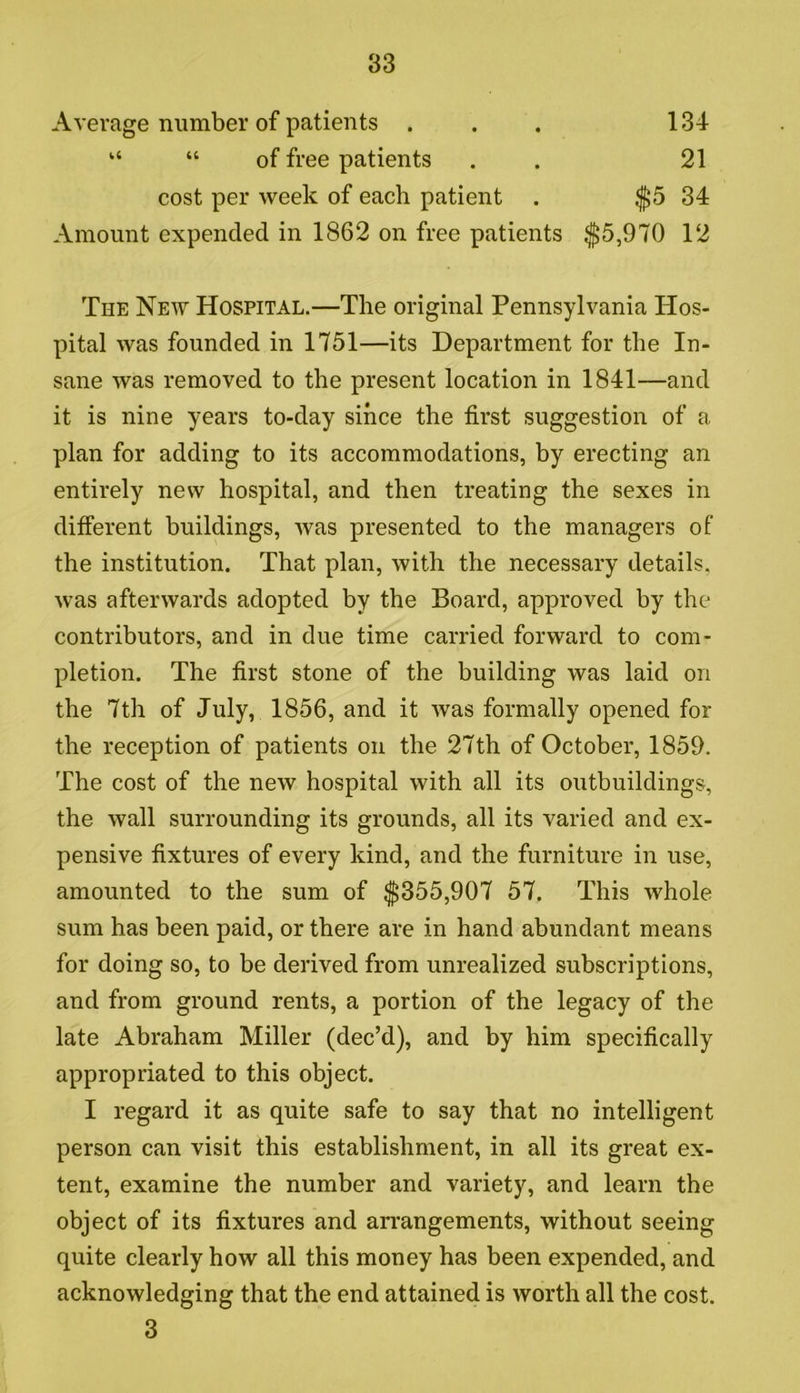 Average number of patients ... 134 “ “ of free patients . . 21 cost per week of each patient . $5 34 Amount expended in 1862 on free patients $5,970 12 The New Hospital.—The original Pennsylvania Hos- pital was founded in 1751—its Department for the In- sane was removed to the present location in 1841—and it is nine years to-day since the first suggestion of a plan for adding to its accommodations, by erecting an entirely new hospital, and then treating the sexes in different buildings, was presented to the managers of the institution. That plan, with the necessary details, was afterwards adopted by the Board, approved by the contributors, and in due time carried forward to com- pletion. The first stone of the building was laid on the 7th of July, 1856, and it was formally opened for the reception of patients on the 27th of October, 1859. The cost of the new hospital with all its outbuildings, the wall surrounding its grounds, all its varied and ex- pensive fixtures of every kind, and the furniture in use, amounted to the sum of $355,907 57. This whole sum has been paid, or there are in hand abundant means for doing so, to be derived from unrealized subscriptions, and from ground rents, a portion of the legacy of the late Abraham Miller (dec’d), and by him specifically appropriated to this object. I regard it as quite safe to say that no intelligent person can visit this establishment, in all its great ex- tent, examine the number and variety, and learn the object of its fixtures and arrangements, without seeing quite clearly how all this money has been expended, and acknowledging that the end attained is worth all the cost. 3