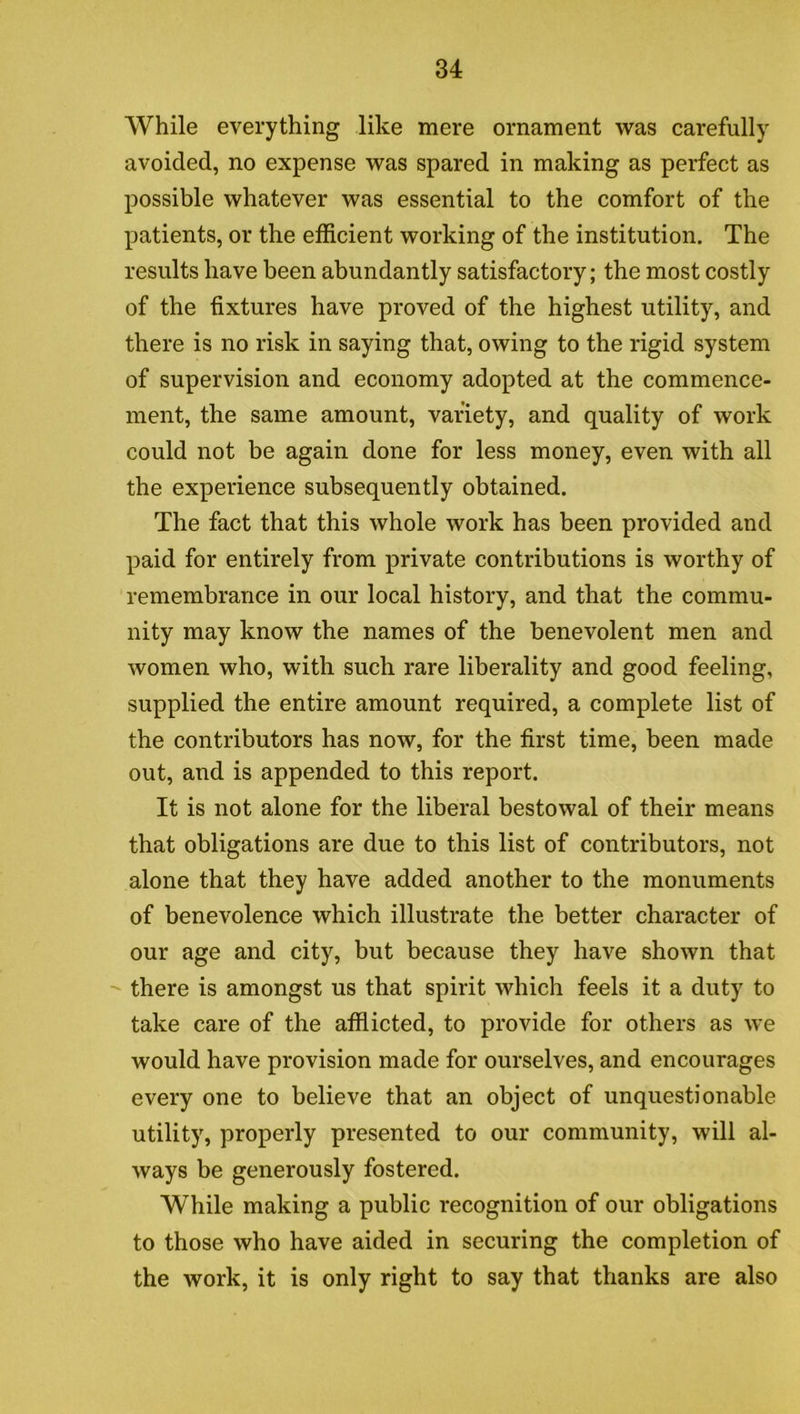 While everything like mere ornament was carefully avoided, no expense was spared in making as perfect as possible whatever was essential to the comfort of the patients, or the efficient working of the institution. The results have been abundantly satisfactory; the most costly of the fixtures have proved of the highest utility, and there is no risk in saying that, owing to the rigid system of supervision and economy adopted at the commence- ment, the same amount, variety, and quality of work could not be again done for less money, even with all the experience subsequently obtained. The fact that this whole work has been provided and paid for entirely from private contributions is worthy of remembrance in our local history, and that the commu- nity may know the names of the benevolent men and women who, with such rare liberality and good feeling, supplied the entire amount required, a complete list of the contributors has now, for the first time, been made out, and is appended to this report. It is not alone for the liberal bestowal of their means that obligations are due to this list of contributors, not alone that they have added another to the monuments of benevolence which illustrate the better character of our age and city, but because they have shown that there is amongst us that spirit which feels it a duty to take care of the afflicted, to provide for others as we would have provision made for ourselves, and encourages every one to believe that an object of unquestionable utility, properly presented to our community, will al- ways be generously fostered. While making a public recognition of our obligations to those who have aided in securing the completion of the work, it is only right to say that thanks are also