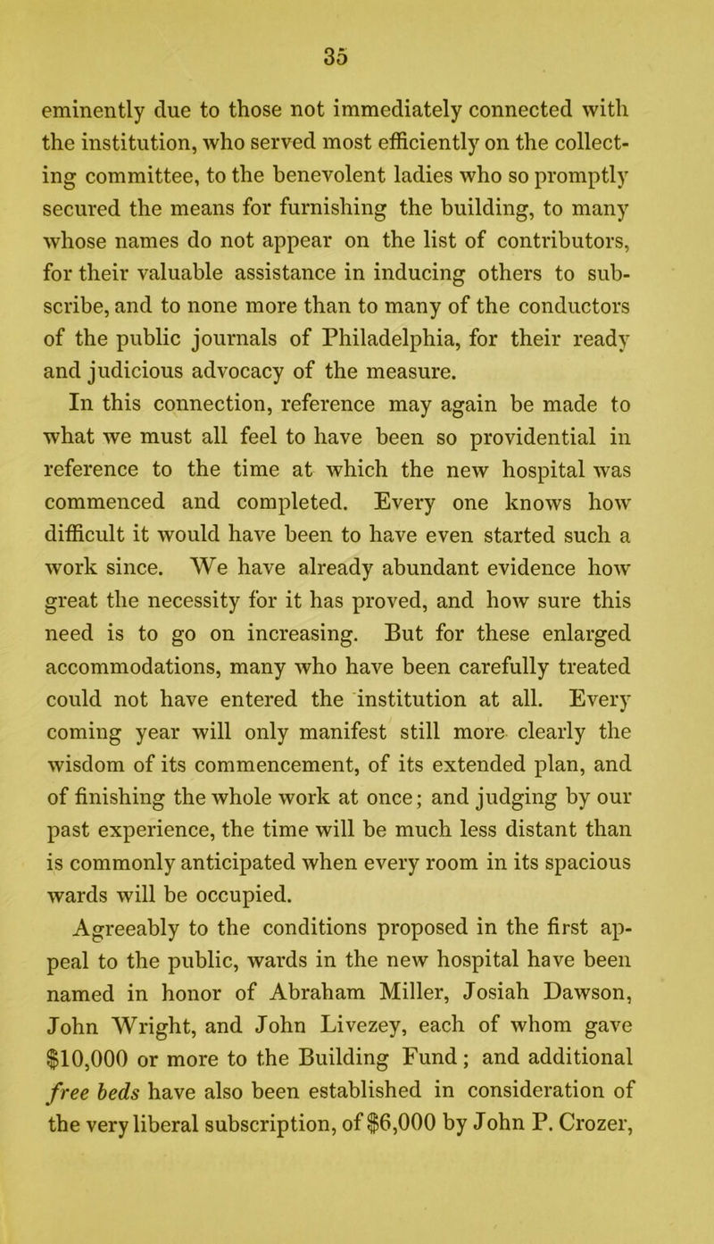 eminently due to those not immediately connected with the institution, who served most efficiently on the collect- ing committee, to the benevolent ladies who so promptly secured the means for furnishing the building, to many whose names do not appear on the list of contributors, for their valuable assistance in inducing others to sub- scribe, and to none more than to many of the conductors of the public journals of Philadelphia, for their ready and judicious advocacy of the measure. In this connection, reference may again be made to what we must all feel to have been so providential in reference to the time at which the new hospital was commenced and completed. Every one knows how difficult it would have been to have even started such a work since. We have already abundant evidence how great the necessity for it has proved, and how sure this need is to go on increasing. But for these enlarged accommodations, many who have been carefully treated could not have entered the institution at all. Every coming year will only manifest still more clearly the wisdom of its commencement, of its extended plan, and of finishing the whole work at once; and judging by our past experience, the time will be much less distant than is commonly anticipated when every room in its spacious wards will be occupied. Agreeably to the conditions proposed in the first ap- peal to the public, wards in the new hospital have been named in honor of Abraham Miller, Josiah Dawson, John Wright, and John Livezey, each of whom gave $10,000 or more to the Building Fund; and additional free beds have also been established in consideration of the very liberal subscription, of $6,000 by John P. Crozer,