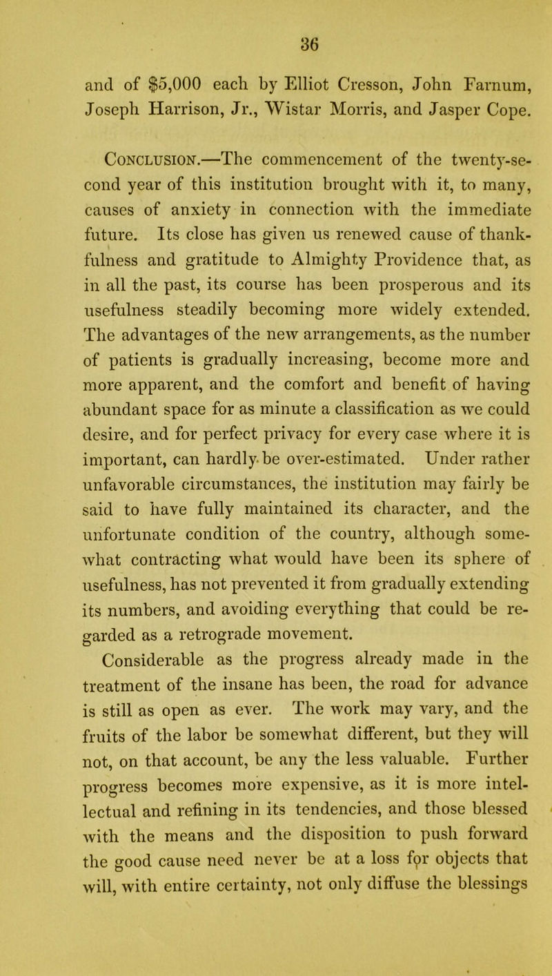 and of $5,000 each by Elliot Cresson, John Farnum, Joseph Harrison, Jr., Wistar Morris, and Jasper Cope. Conclusion.—The commencement of the twenty-se- cond year of this institution brought with it, to many, causes of anxiety in connection with the immediate future. Its close has given us renewed cause of thank- fulness and gratitude to Almighty Providence that, as in all the past, its course has been prosperous and its usefulness steadily becoming more widely extended. The advantages of the new arrangements, as the number of patients is gradually increasing, become more and more apparent, and the comfort and benefit of having abundant space for as minute a classification as we could desire, and for perfect privacy for every case where it is important, can hardly-be over-estimated. Under rather unfavorable circumstances, the institution may fairly be said to have fully maintained its character, and the unfortunate condition of the country, although some- what contracting what would have been its sphere of usefulness, has not prevented it from gradually extending its numbers, and avoiding everything that could be re- garded as a retrograde movement. Considerable as the progress already made in the treatment of the insane has been, the road for advance is still as open as ever. The work may vary, and the fruits of the labor be somewhat different, but they will not, on that account, be any the less valuable. Further progress becomes more expensive, as it is more intel- lectual and refining in its tendencies, and those blessed with the means and the disposition to push forward the good cause need never be at a loss fpr objects that will, with entire certainty, not only diffuse the blessings