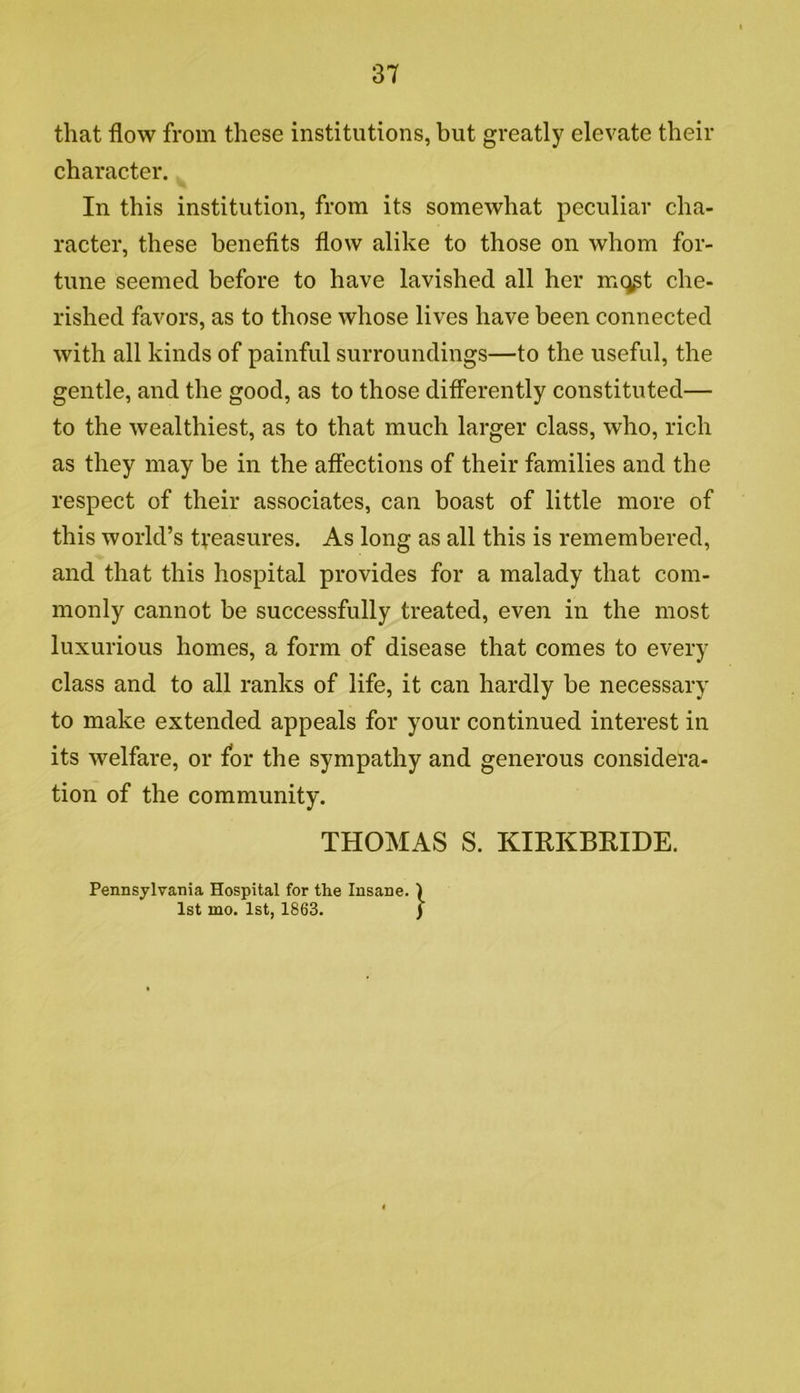 that flow from these institutions, but greatly elevate their character. In this institution, from its somewhat peculiar cha- racter, these benefits flow alike to those on whom for- tune seemed before to have lavished all her mqgt che- rished favors, as to those whose lives have been connected with all kinds of painful surroundings—to the useful, the gentle, and the good, as to those differently constituted— to the wealthiest, as to that much larger class, who, rich as they may be in the affections of their families and the respect of their associates, can boast of little more of this world’s treasures. As long as all this is remembered, and that this hospital provides for a malady that com- monly cannot be successfully treated, even in the most luxurious homes, a form of disease that comes to every class and to all ranks of life, it can hardly be necessary to make extended appeals for your continued interest in its welfare, or for the sympathy and generous considera- tion of the community. THOMAS S. KIRKBEIDE. Pennsylvania Hospital for the Insane. ) 1st mo. 1st, 1863. )