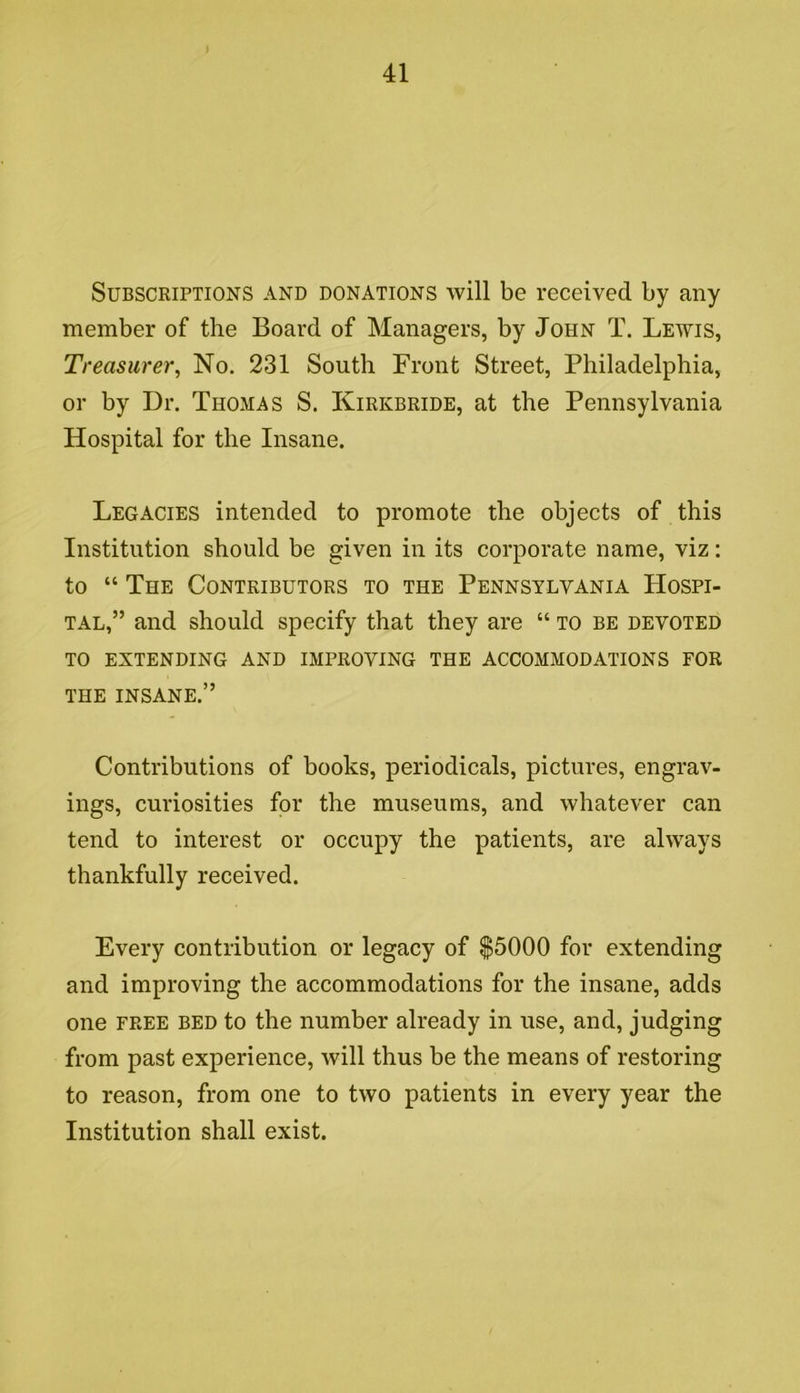 41 Subscriptions and donations will be received by any member of the Board of Managers, by John T. Lewis, Treasurer^ No. 231 South Front Street, Philadelphia, or by Dr. Thomas S. Kirkbride, at the Pennsylvania Hospital for the Insane. Legacies intended to promote the objects of this Institution should be given in its corporate name, viz: to “ The Contributors to the Pennsylvania Hospi- tal,” and should specify that they are “ to be devoted to extending and improving the accommodations for THE INSANE.” Contributions of books, periodicals, pictures, engrav- ings, curiosities for the museums, and whatever can tend to interest or occupy the patients, are always thankfully received. Every contribution or legacy of $5000 for extending and improving the accommodations for the insane, adds one FREE BED to the number already in use, and, judging from past experience, will thus be the means of restoring to reason, from one to two patients in every year the Institution shall exist.