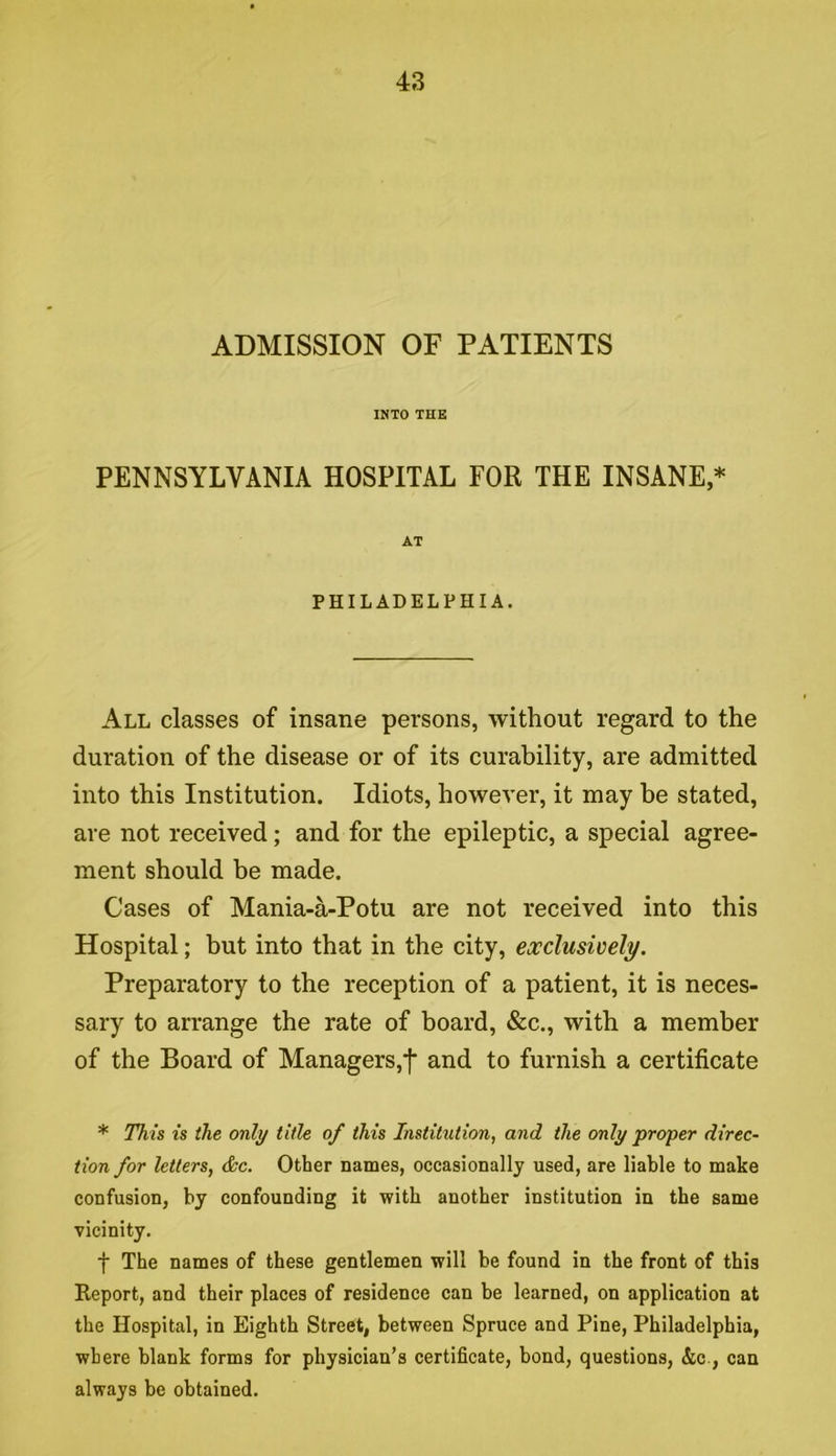 ADMISSION OF PATIENTS INTO THE PENNSYLVANIA HOSPITAL FOR THE INSANE,* AT PHILADELPHIA. All classes of insane persons, without regard to the duration of the disease or of its curability, are admitted into this Institution. Idiots, however, it may be stated, are not received; and for the epileptic, a special agree- ment should be made. Cases of Mania-a-Potu are not received into this Hospital; but into that in the city, exclusively. Preparatory to the reception of a patient, it is neces- sary to arrange the rate of board, «&c., with a member of the Board of Managers,f and to furnish a certificate * This is the only title of this Institution, and the only proper direc~ tion for letters, &c. Other names, occasionally used, are liable to make confusion, by confounding it with another institution in the same vicinity. t The names of these gentlemen will be found in the front of this Report, and their places of residence can be learned, on application at the Hospital, in Eighth Street, between Spruce and Pine, Philadelphia, where blank forms for physician’s certificate, bond, questions, &c., can always be obtained.