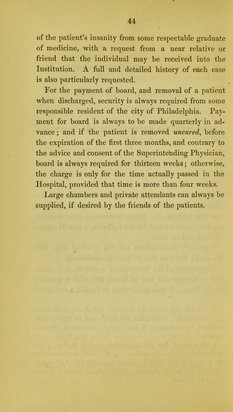 of the patient’s insanity from some respectable graduate of medicine, with a request from a near relative or friend that the individual may be received into the Institution. A full and detailed history of each case is also particularly requested. For the payment of board, and removal of a patient when discharged, security is always required from some responsible resident of the city of Philadelphia. Pay- ment for board is always to be made quarterly in ad- vance ; and if the patient is removed uncured, before the expiration of the first three months, and contrary to the advice and consent of the Superintending Physician, board is always required for thirteen weeks; otherwise, the charge is only for the time actually passed in the Hospital, provided that time is more than four weeks. Large chambers and private attendants can always be supplied, if desired by the friends of the patients.