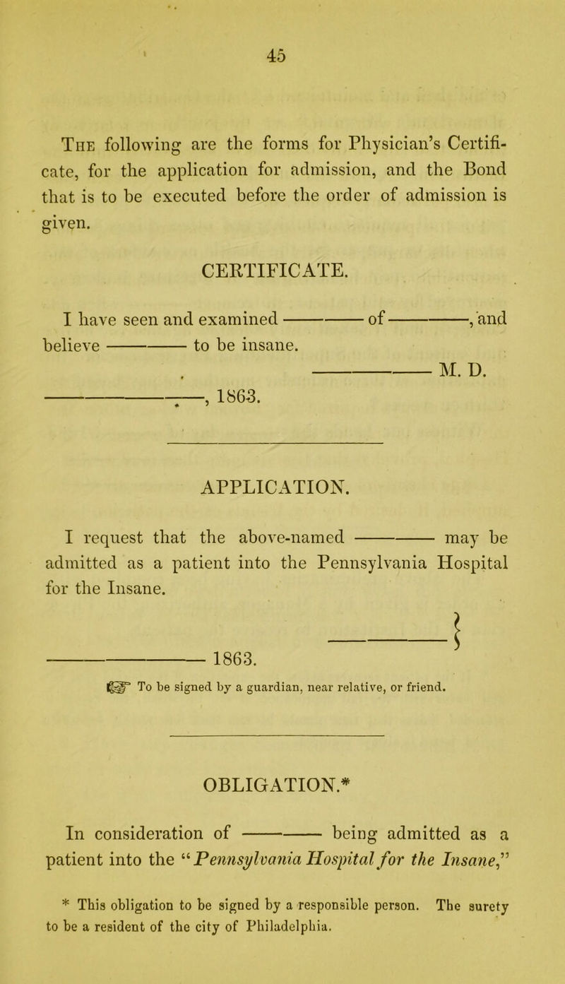 The following are tlie forms for Physician’s Certifi- cate, for the application for admission, and the Bond that is to be executed before the order of admission is given. CERTIFICATE. I have seen and examined of , and believe to be insane. M. D. , 1865. APPLICATION. I request that the above-named may be admitted as a patient into the Pennsylvania Hospital for the Insane. 1863. To be signed by a guardian, near relative, or friend. OBLIGATION.* In consideration of being admitted as a patient into the Pennsylvania Hospital for the Insane f * This obligation to be signed by a responsible person. The surety to be a resident of the city of Philadelphia.