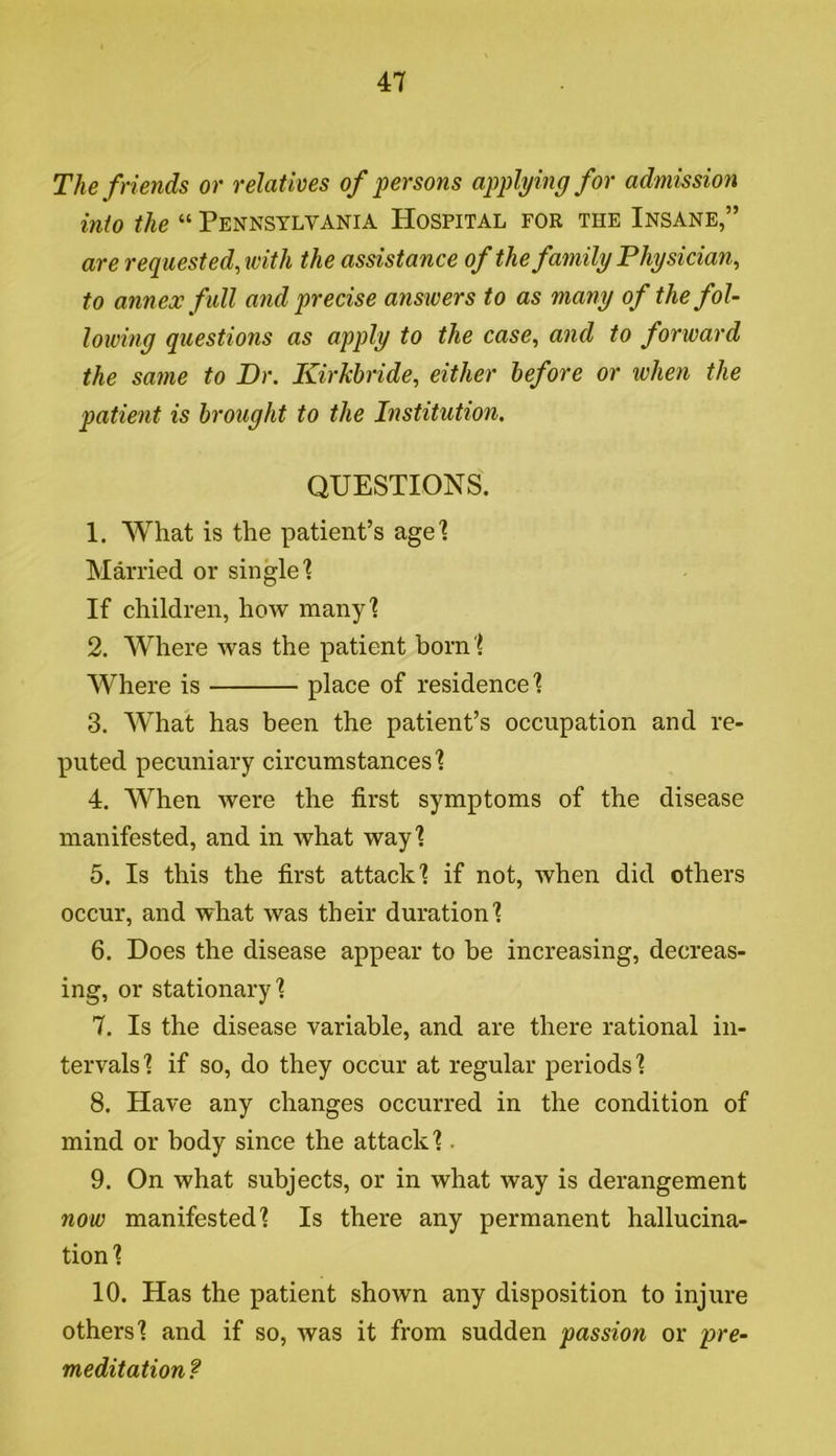 The friends or relatives of persons applying for admission into the “ Pennsylvania Hospital for the Insane,” are requested,with the assistance of the family Physician, to annex full and precise answers to as many of the fol- lowing questions as apply to the case, and to forward the same to Dr. Kirkbride, either before or when the patient is brought to the Institution. QUESTIONS. 1. What is the patient’s age'? Married or single'? If children, how many'? 2. Where was the patient born ? Where is place of residence'? 3. What has been the patient’s occupation and re- puted pecuniary circumstances'? 4. When were the first symptoms of the disease manifested, and in what way'? 5. Is this the first attack'? if not, when did others occur, and what was their duration'? 6. Does the disease appear to be increasing, decreas- ing, or stationary'? 7. Is the disease variable, and are there rational in- tervals'? if so, do they occur at regular periods'? 8. Have any changes occurred in the condition of mind or body since the attack'?. 9. On what subjects, or in what way is derangement now manifested'? Is there any permanent hallucina- tion'? 10. Has the patient shown any disposition to injure others'? and if so, was it from sudden passion or pre- meditation ?