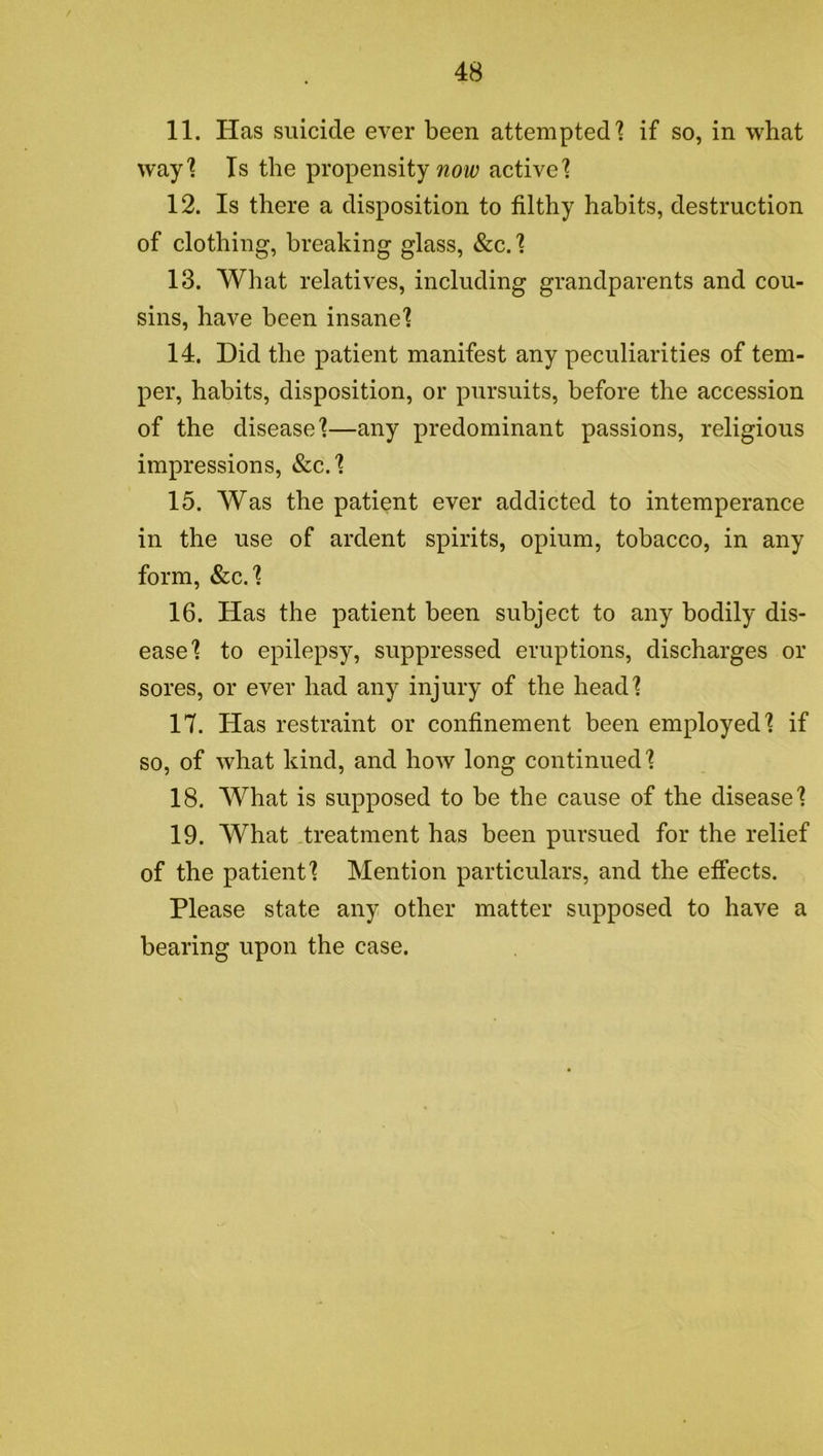 11. Has suicide ever been attempted] if so, in what way] Is the propensity woit? active] 12. Is there a disposition to filthy habits, destruction of clothing, breaking glass, &c. ] 13. What relatives, including grandparents and cou- sins, have been insane] 14. Did the patient manifest any peculiarities of tem- per, habits, disposition, or pursuits, before the accession of the disease]—any predominant passions, religious impressions, &c.] 15. Was the patient ever addicted to intemperance in the use of ardent spirits, opium, tobacco, in any form, &c.] 16. Has the patient been subject to any bodily dis- ease] to epilepsy, suppressed eruptions, discharges or sores, or ever had any injury of the head] 17. Has restraint or confinement been employed] if so, of what kind, and how long continued] 18. What is supposed to be the cause of the disease] 19. What treatment has been pursued for the relief of the patient] Mention particulars, and the effects. Please state any other matter supposed to have a bearing upon the case.