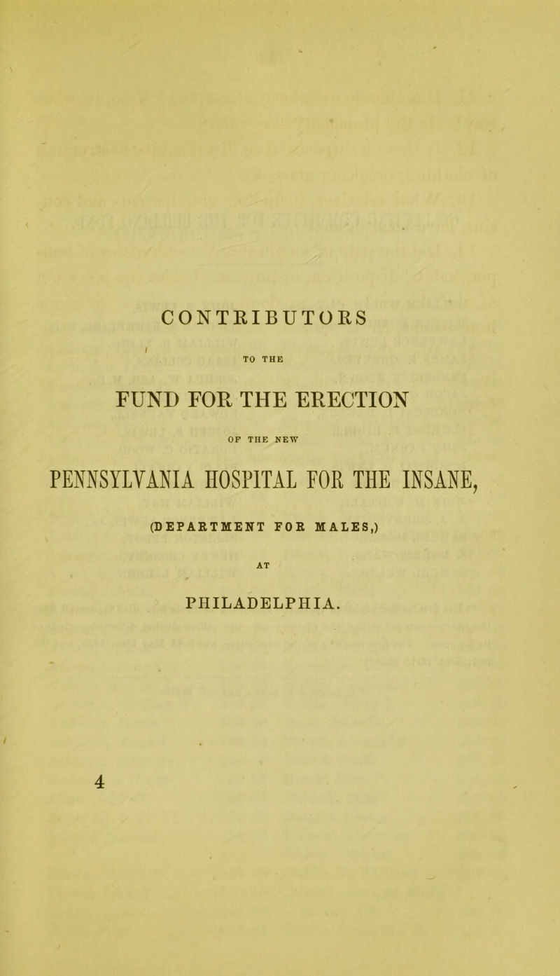 CONTRIBUTORS I TO THE FUND FOR THE ERECTION OP THE NEW PENNSYLVANIA HOSPITAL FOR THE INSANE, (DEPARTMENT FOR MALES,) PHILADELPHIA. 4
