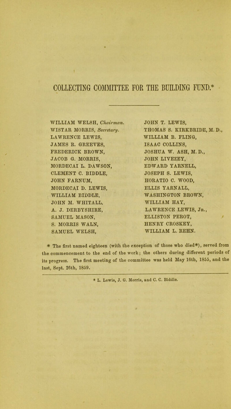 1 COLLECTING COMMITTEE FOR THE BUILDING FUND * WILLIAM WELSH, Chairman. AVISTAK MORRIS, Secretary. LAWRENCE LEWIS, JAMBS R. GREBVES, FREDERICK BROWN, JACOB G. MORRIS, MORDECAI L. DAWSON, CLEMENT C. BIDDLE, JOHN FARNUM, MORDECAI D. LEWIS, AVILLIAM BIDDLE, JOHN M. WHITALL, A. J. DERBYSHIRE, SAMUEL MASON, S. MORRIS WALN, SAMUEL WELSH, JOHN T. LEWIS, THOMAS S. KIRKBRIDE, M. D., WILLIAM B. FLING, ISAAC COLLINS, JOSHUA W. ASH, M.D., JOHN LIVEZBY, EDWARD YARNELL, JOSEPH S. LEWIS, HORATIO C. WOOD, ELLIS YARNALL, WASHINGTON BROWN, WILLIAM HAY, LAWRENCE LEWIS, Jk., ELLISTON PEROT, HENRY CROSKBY, WILLIAM L. REHN. * The first named eighteen (with the exception of those who died*), served from the commencement to the end of the work; the others during different periods of its progress. The first meeting of the committee was held May 16th, 1855, and the last. Sept. 26th, 1859.