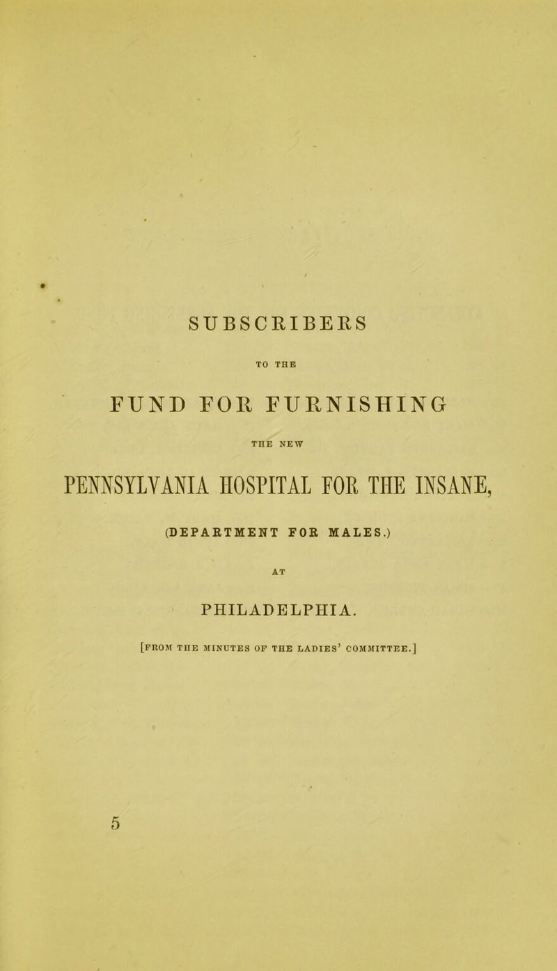 SUBSCRIBERS TO THE FUND FOR FURNISHING THE NEW PEMSYLYANIA HOSPITAL FOR THE INSANE, (DEPARTMENT FOR MALES.) AT PHILADELPHIA. [prom the minutes op the ladies’ committee.]